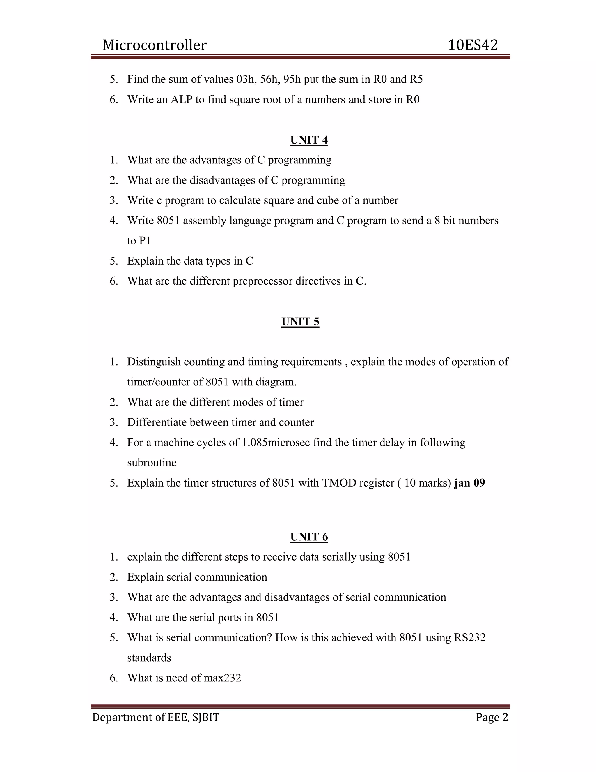Microcontroller 10ES42
Department of EEE, SJBIT Page 2
5. Find the sum of values 03h, 56h, 95h put the sum in R0 and R5
6. Write an ALP to find square root of a numbers and store in R0
UNIT 4
1. What are the advantages of C programming
2. What are the disadvantages of C programming
3. Write c program to calculate square and cube of a number
4. Write 8051 assembly language program and C program to send a 8 bit numbers
to P1
5. Explain the data types in C
6. What are the different preprocessor directives in C.
UNIT 5
1. Distinguish counting and timing requirements , explain the modes of operation of
timer/counter of 8051 with diagram.
2. What are the different modes of timer
3. Differentiate between timer and counter
4. For a machine cycles of 1.085microsec find the timer delay in following
subroutine
5. Explain the timer structures of 8051 with TMOD register ( 10 marks) jan 09
UNIT 6
1. explain the different steps to receive data serially using 8051
2. Explain serial communication
3. What are the advantages and disadvantages of serial communication
4. What are the serial ports in 8051
5. What is serial communication? How is this achieved with 8051 using RS232
standards
6. What is need of max232
 