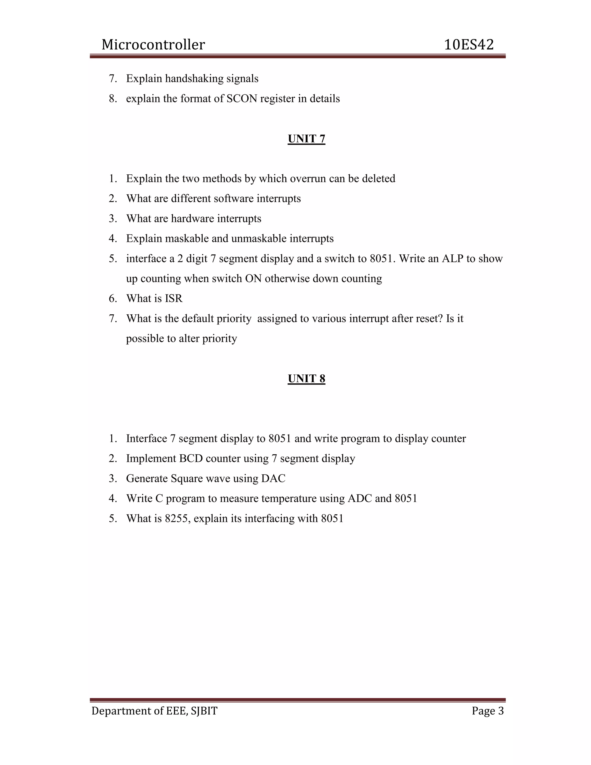 Microcontroller 10ES42
Department of EEE, SJBIT Page 3
7. Explain handshaking signals
8. explain the format of SCON register in details
UNIT 7
1. Explain the two methods by which overrun can be deleted
2. What are different software interrupts
3. What are hardware interrupts
4. Explain maskable and unmaskable interrupts
5. interface a 2 digit 7 segment display and a switch to 8051. Write an ALP to show
up counting when switch ON otherwise down counting
6. What is ISR
7. What is the default priority assigned to various interrupt after reset? Is it
possible to alter priority
UNIT 8
1. Interface 7 segment display to 8051 and write program to display counter
2. Implement BCD counter using 7 segment display
3. Generate Square wave using DAC
4. Write C program to measure temperature using ADC and 8051
5. What is 8255, explain its interfacing with 8051
 