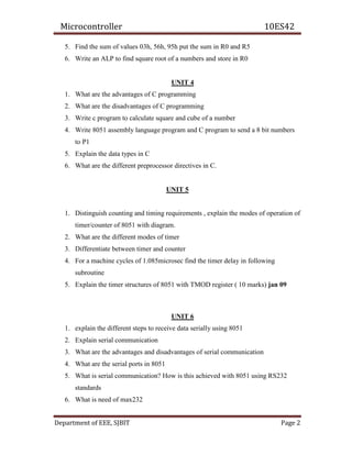 Microcontroller 10ES42
Department of EEE, SJBIT Page 2
5. Find the sum of values 03h, 56h, 95h put the sum in R0 and R5
6. Write an ALP to find square root of a numbers and store in R0
UNIT 4
1. What are the advantages of C programming
2. What are the disadvantages of C programming
3. Write c program to calculate square and cube of a number
4. Write 8051 assembly language program and C program to send a 8 bit numbers
to P1
5. Explain the data types in C
6. What are the different preprocessor directives in C.
UNIT 5
1. Distinguish counting and timing requirements , explain the modes of operation of
timer/counter of 8051 with diagram.
2. What are the different modes of timer
3. Differentiate between timer and counter
4. For a machine cycles of 1.085microsec find the timer delay in following
subroutine
5. Explain the timer structures of 8051 with TMOD register ( 10 marks) jan 09
UNIT 6
1. explain the different steps to receive data serially using 8051
2. Explain serial communication
3. What are the advantages and disadvantages of serial communication
4. What are the serial ports in 8051
5. What is serial communication? How is this achieved with 8051 using RS232
standards
6. What is need of max232
 