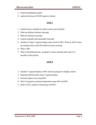 Microcontroller 10ES42
Department of EEE, SJBIT Page 3
7. Explain handshaking signals
8. explain the format of SCON register in details
UNIT 7
1. Explain the two methods by which overrun can be deleted
2. What are different software interrupts
3. What are hardware interrupts
4. Explain maskable and unmaskable interrupts
5. interface a 2 digit 7 segment display and a switch to 8051. Write an ALP to show
up counting when switch ON otherwise down counting
6. What is ISR
7. What is the default priority assigned to various interrupt after reset? Is it
possible to alter priority
UNIT 8
1. Interface 7 segment display to 8051 and write program to display counter
2. Implement BCD counter using 7 segment display
3. Generate Square wave using DAC
4. Write C program to measure temperature using ADC and 8051
5. What is 8255, explain its interfacing with 8051
 