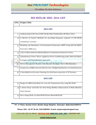 Sai PROCORP Technologies
Providing The Best Solutions
EEE MATLAB -IEEE- 2014 LIST
S.No Project Title
2014 LIST
1. Implementation Of A Novel PFC Cuk Rectifier Fed Brushless DC Motor Drive
2. A Review of Control Methods for providing frequency response in VSC-HVDC
transmission systems
3. Modeling and Simulation of Incremental Conductance MPPT Using Self Lift SEPIC
Converter- IEEE 2014
4. A Novel Phase Selection Method Based on Instantaneous Reactive Power
5. Instantaneous Power Theory applied to Power Conditioning under Distorted Mains
Voltages: a MATLAB/Simulink Approach
6. Battery Management System in the Bayesian Paradigm: Part I: SOC Estimation
7. Comparison ofDifferent Controllers for Line- Of-Sight Stabilization of a Gimbal System
8. A New Multi level Inverter Topology for Grid Interconnection of PV Systems
2013 LIST
9. Design of a Differential Relay for 1000-Kv Transmission Line using MA TLAB
10. A Series Fuzzy Controller for First Swing Stability Enhancement in Multi-Machine
Power System
11. Overvoltage Study of a Real HVDC Project Based MATLAB
F7, 1st Floor, Eureka Court, Beside Image Hospital, Ameerpet, Hyderabad-500073.
Phone: 040 - 64 57 64 64, 9291858990. E-mail: saiprocorptech@gmail.com
( ECE, EEE, CSE, IT, MECH – MATLAB, VLSI, EMBB SYS, JAVA, .NET ) –SUPPORT FOR
PAPER PUBLICATION
 