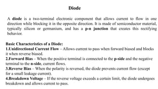 A diode is a two-terminal electronic component that allows current to flow in one
direction while blocking it in the opposite direction. It is made of semiconductor material,
typically silicon or germanium, and has a p-n junction that creates this rectifying
behavior.
Diode
Basic Characteristics of a Diode:
1.Unidirectional Current Flow – Allows current to pass when forward biased and blocks
it when reverse biased.
2.Forward Bias – When the positive terminal is connected to the p-side and the negative
terminal to the n-side, current flows.
3.Reverse Bias – When the polarity is reversed, the diode prevents current flow (except
for a small leakage current).
4.Breakdown Voltage – If the reverse voltage exceeds a certain limit, the diode undergoes
breakdown and allows current to pass.
 