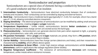 Semiconductors are a special class of elements having a conductivity between that
of a good conductor and that of an insulator.
1. Intermediate Conductivity – Semiconductors have electrical conductivity between that of conductors
(metals) and insulators. Their conductivity can be controlled by doping and external factors.
2. Band Gap – Semiconductors have a moderate band gap (typically 0.1–3 eV). For example, silicon has a band
gap of 1.12 eV, allowing controlled electron movement.
3. Doping Sensitivity – The electrical properties of semiconductors can be modified by adding small amounts
of impurities (dopants), creating n-type or p-type materials.
4. Temperature Dependence – Unlike metals, semiconductors become better conductors at higher
temperatures because more charge carriers are excited across the band gap.
5. Photoconductivity – Semiconductors can generate electron-hole pairs when exposed to light, a property
used in photodetectors, solar cells, and cameras.
6. PN Junction Formation – When p-type and n-type materials are joined, they form a PN junction, which
enables rectification (one-way current flow) in diodes.
7. Carrier Mobility – Semiconductors have free charge carriers (electrons and holes), and their movement is
characterized by mobility, which affects device speed.
8. Avalanche Breakdown & Zener Effect – Under high reverse voltage, semiconductors exhibit breakdown
phenomena, useful in applications like voltage regulation (Zener diodes).
9. Negative Temperature Coefficient – The resistance of semiconductors decreases with increasing
temperature, unlike metals where resistance increases.
Semiconductor and properties
 