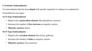 2. Extrinsic Semiconductor
•A semiconductor that has been doped with specific impurities to enhance its conductivity.
•Classified into two types:
•a) N-Type Semiconductor
• Doped with a pentavalent element (like phosphorus, arsenic).
• Increases the number of free electrons as majority carriers.
• Minority carriers: Holes.
•b) P-Type Semiconductor
• Doped with a trivalent element (like boron, gallium).
• Increases the number of holes as majority carriers.
• Minority carriers: Free electrons.
 
