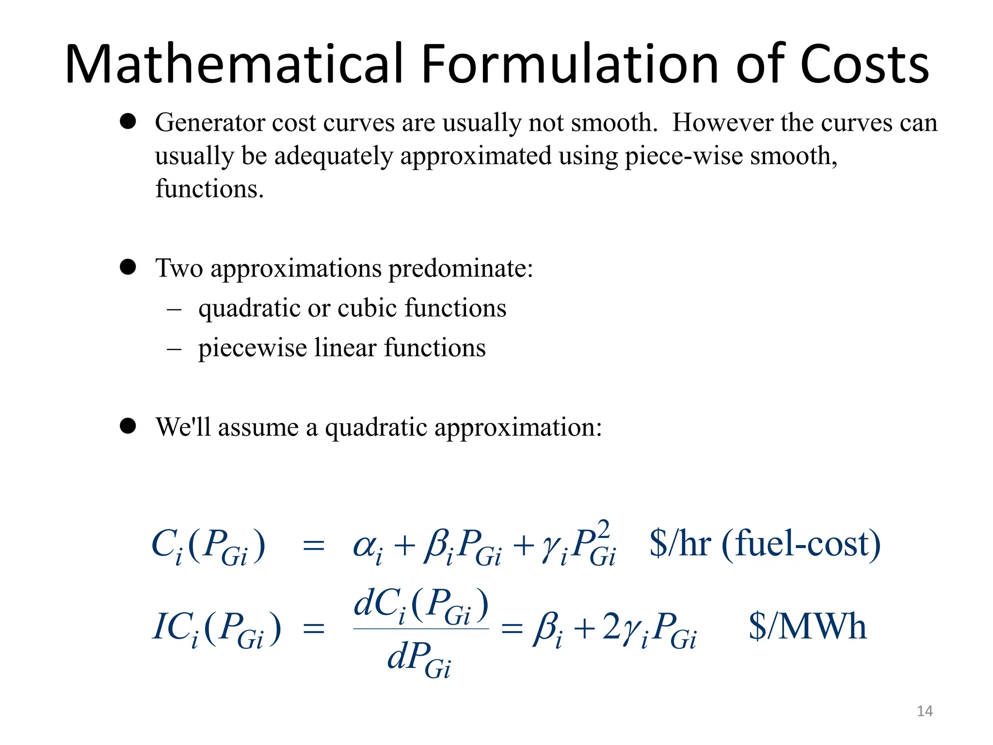 Mathematical Formulation of Costs
 Generator cost curves are usually not smooth. However the curves can
usually be adequately approximated using piece-wise smooth,
functions.
 Two approximations predominate:
– quadratic or cubic functions
– piecewise linear functions
 We'll assume a quadratic approximation:
2
( ) $/hr (fuel-cost)
( )
( ) 2 $/MWh
i Gi i i Gi i Gi
i Gi
i Gi i i Gi
Gi
C P P P
dC P
IC P P
dP
  
 
  
  
14
 