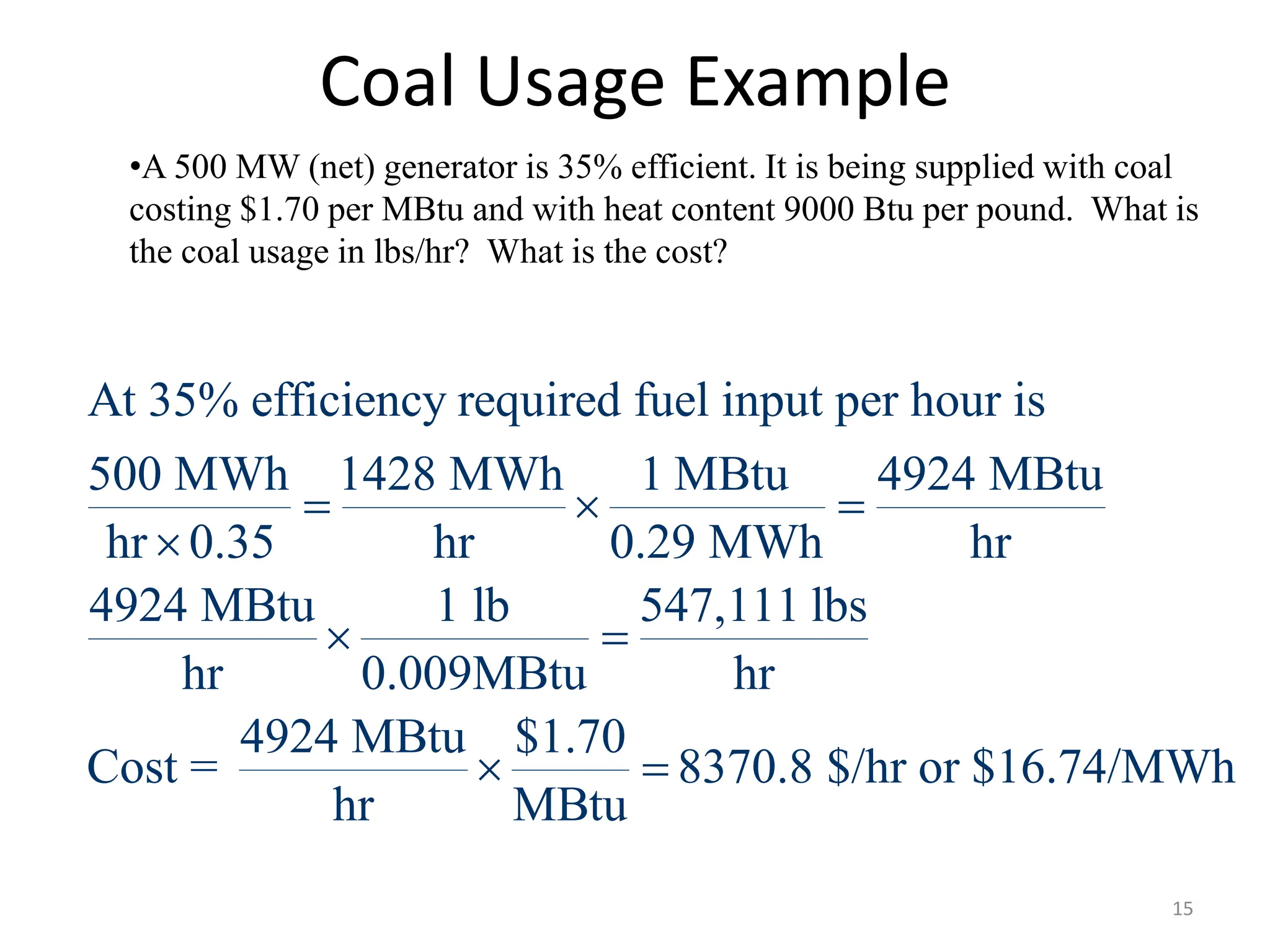 Coal Usage Example
•A 500 MW (net) generator is 35% efficient. It is being supplied with coal
costing $1.70 per MBtu and with heat content 9000 Btu per pound. What is
the coal usage in lbs/hr? What is the cost?
At 35% efficiency required fuel input per hour is
500 MWh 1428 MWh 1 MBtu 4924 MBtu
hr 0.35 hr 0.29 MWh hr
4924 MBtu 1 lb 547,111 lbs
hr 0.009MBtu hr
4924 MBtu $1.70
Cost = 8370.8 $/hr or $16.74/MWh
hr MBtu
  

 
 
15
 