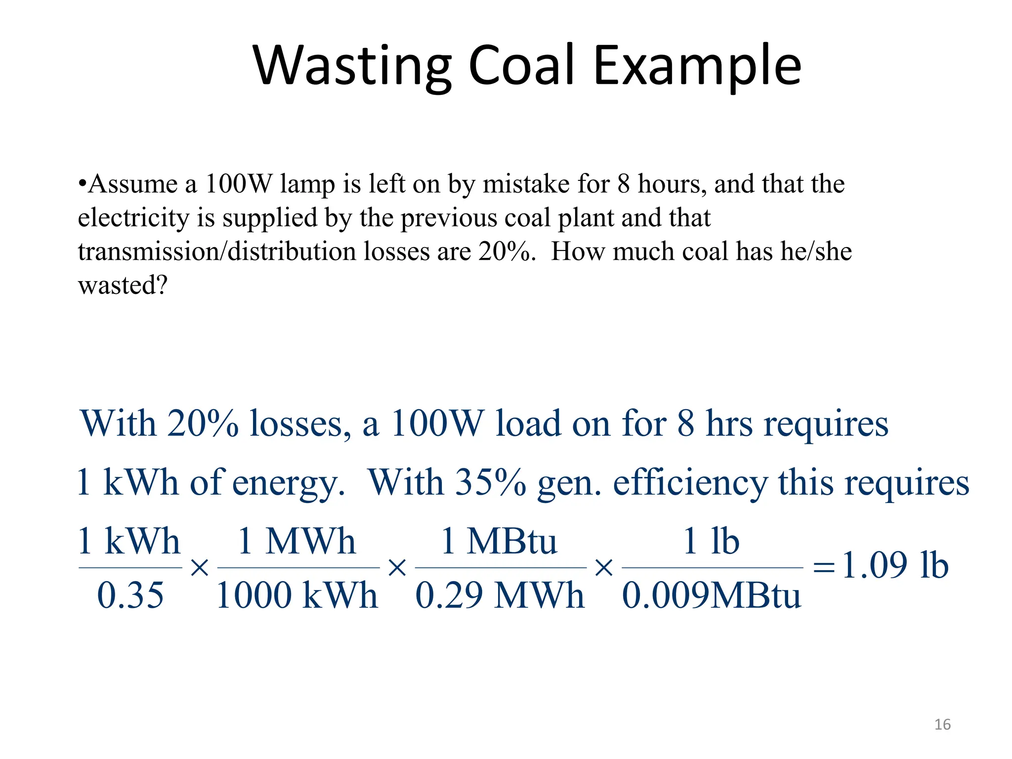 Wasting Coal Example
•Assume a 100W lamp is left on by mistake for 8 hours, and that the
electricity is supplied by the previous coal plant and that
transmission/distribution losses are 20%. How much coal has he/she
wasted?
With 20% losses, a 100W load on for 8 hrs requires
1 kWh of energy. With 35% gen. efficiency this requires
1 kWh 1 MWh 1 MBtu 1 lb
1.09 lb
0.35 1000 kWh 0.29 MWh 0.009MBtu
   
16
 