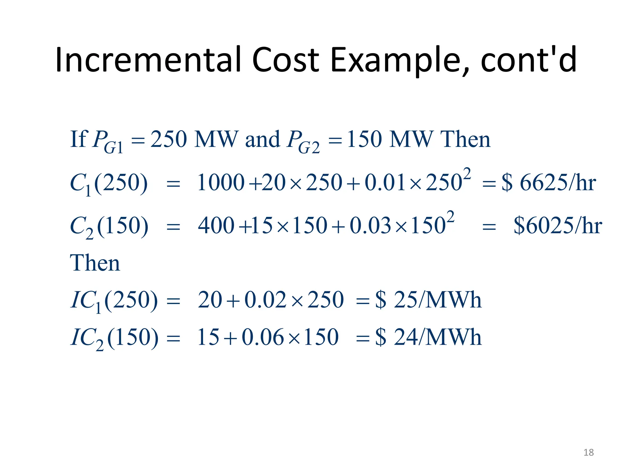 Incremental Cost Example, cont'd
1 2
2
1
2
2
1
2
If 250 MW and 150 MW Then
(250) 1000 20 250 0.01 250 $ 6625/hr
(150) 400 15 150 0.03 150 $6025/hr
Then
(250) 20 0.02 250 $ 25/MWh
(150) 15 0.06 150 $ 24/MWh
G G
P P
C
C
IC
IC
 
     
     
   
   
18
 