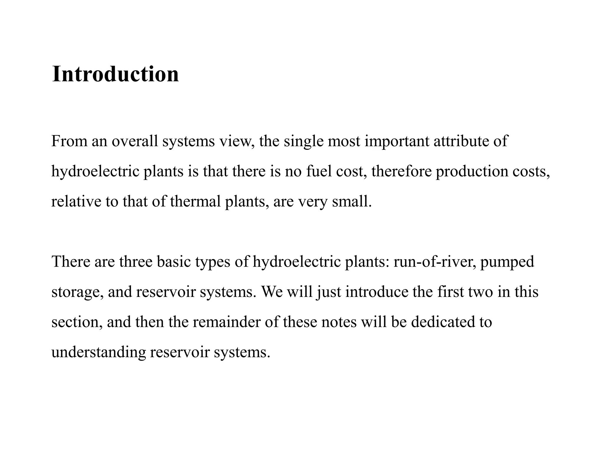 From an overall systems view, the single most important attribute of
hydroelectric plants is that there is no fuel cost, therefore production costs,
relative to that of thermal plants, are very small.
There are three basic types of hydroelectric plants: run-of-river, pumped
storage, and reservoir systems. We will just introduce the first two in this
section, and then the remainder of these notes will be dedicated to
understanding reservoir systems.
Introduction
 