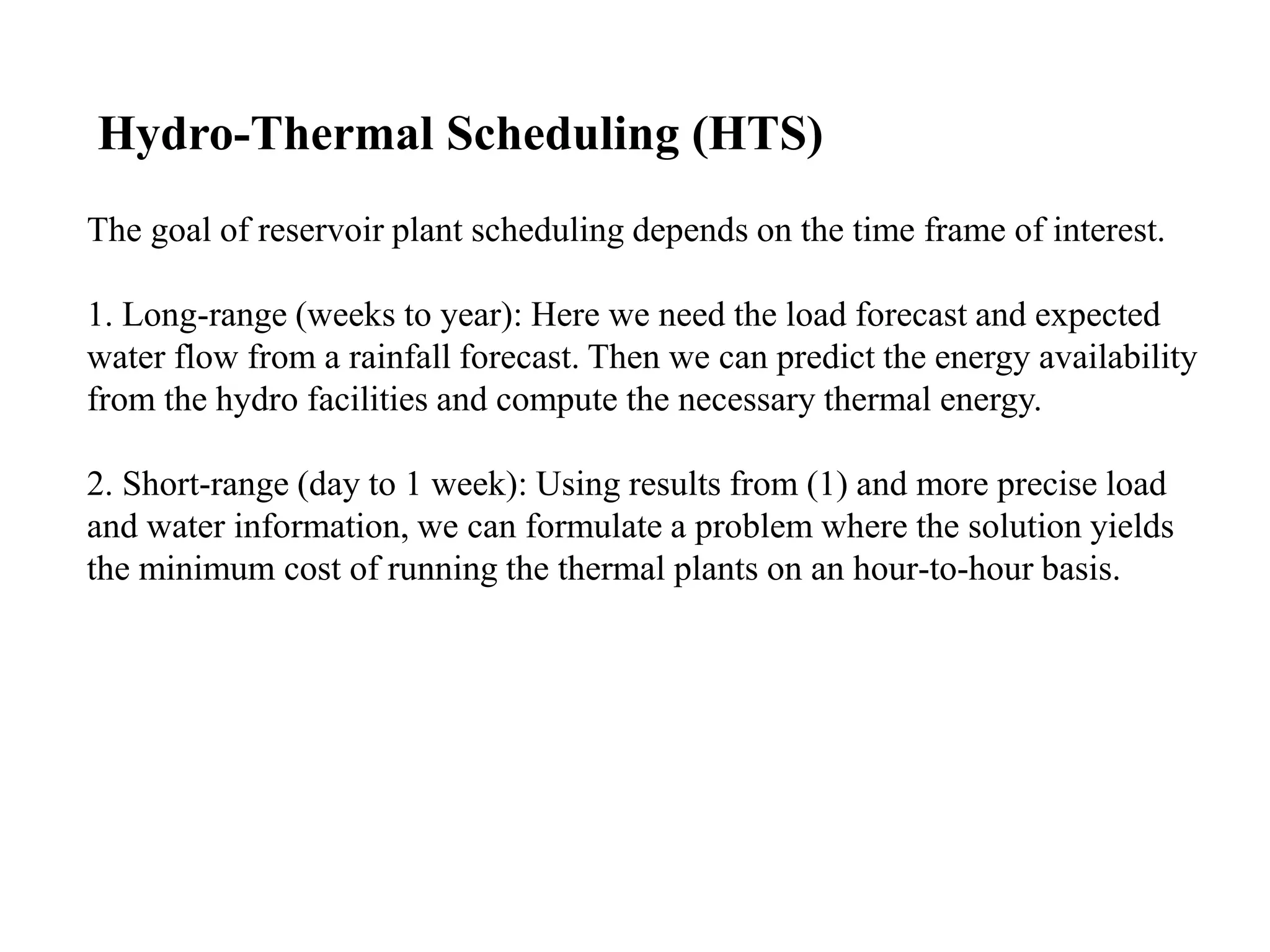 The goal of reservoir plant scheduling depends on the time frame of interest.
1. Long-range (weeks to year): Here we need the load forecast and expected
water flow from a rainfall forecast. Then we can predict the energy availability
from the hydro facilities and compute the necessary thermal energy.
2. Short-range (day to 1 week): Using results from (1) and more precise load
and water information, we can formulate a problem where the solution yields
the minimum cost of running the thermal plants on an hour-to-hour basis.
Hydro-Thermal Scheduling (HTS)
 