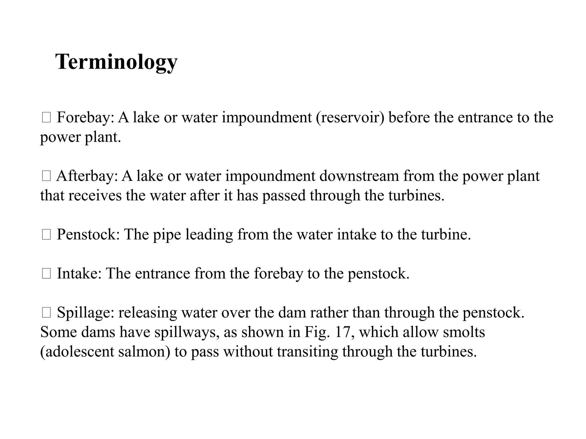 Forebay: A lake or water impoundment (reservoir) before the entrance to the
power plant.
Afterbay: A lake or water impoundment downstream from the power plant
that receives the water after it has passed through the turbines.
Penstock: The pipe leading from the water intake to the turbine.
Intake: The entrance from the forebay to the penstock.
Spillage: releasing water over the dam rather than through the penstock.
Some dams have spillways, as shown in Fig. 17, which allow smolts
(adolescent salmon) to pass without transiting through the turbines.
Terminology
 