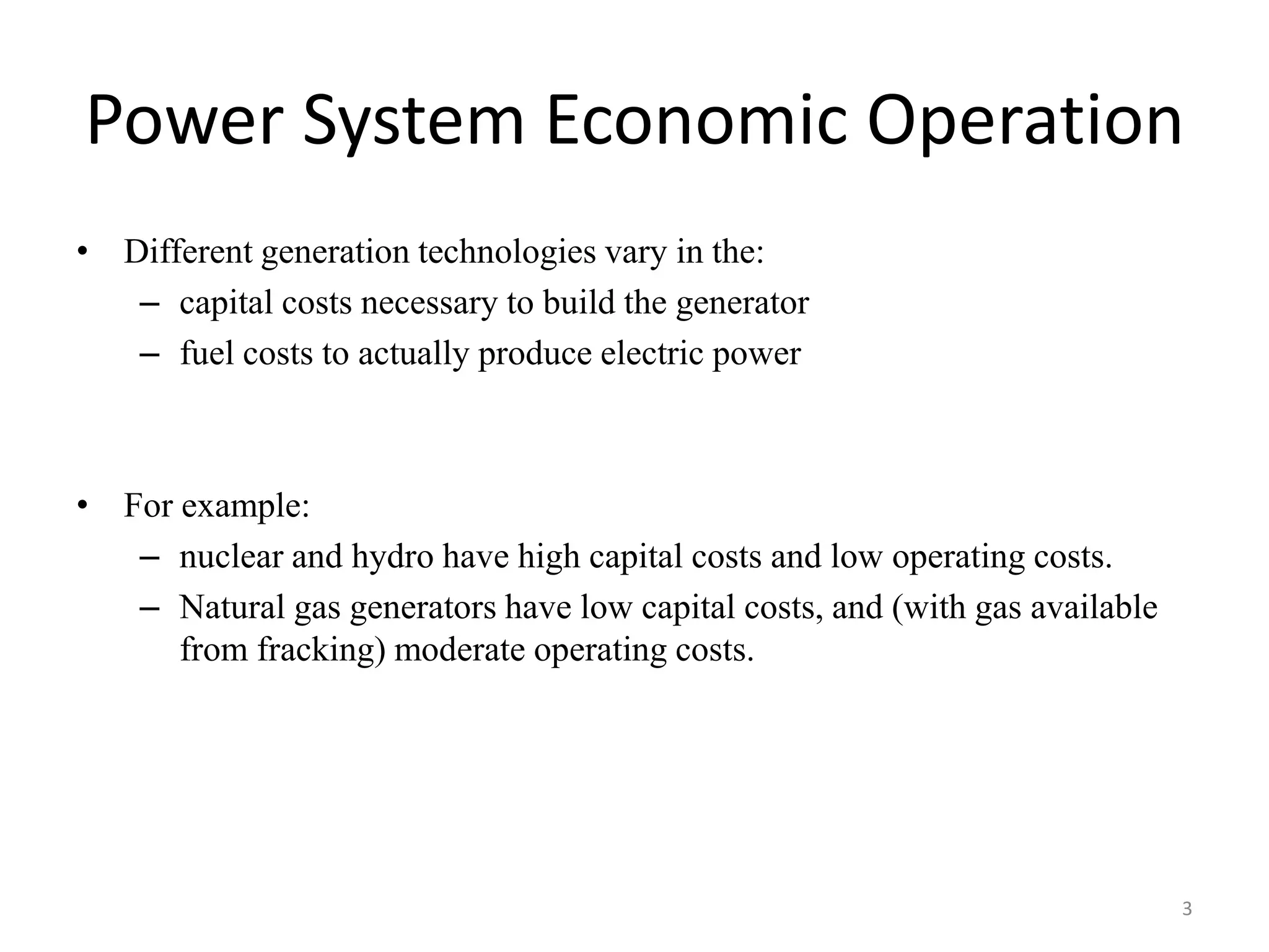 Power System Economic Operation
• Different generation technologies vary in the:
– capital costs necessary to build the generator
– fuel costs to actually produce electric power
• For example:
– nuclear and hydro have high capital costs and low operating costs.
– Natural gas generators have low capital costs, and (with gas available
from fracking) moderate operating costs.
3
 