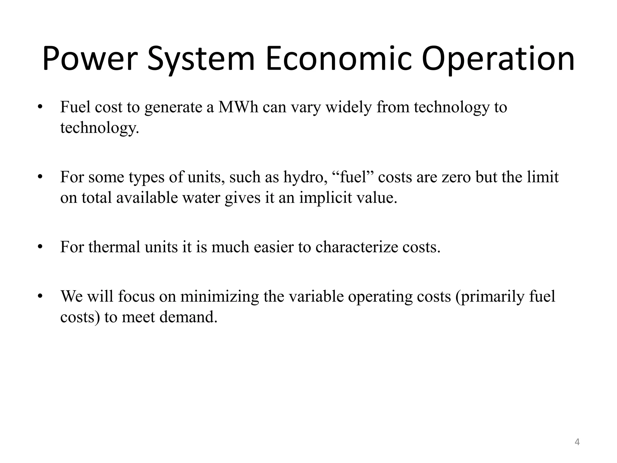 Power System Economic Operation
• Fuel cost to generate a MWh can vary widely from technology to
technology.
• For some types of units, such as hydro, “fuel” costs are zero but the limit
on total available water gives it an implicit value.
• For thermal units it is much easier to characterize costs.
• We will focus on minimizing the variable operating costs (primarily fuel
costs) to meet demand.
4
 
