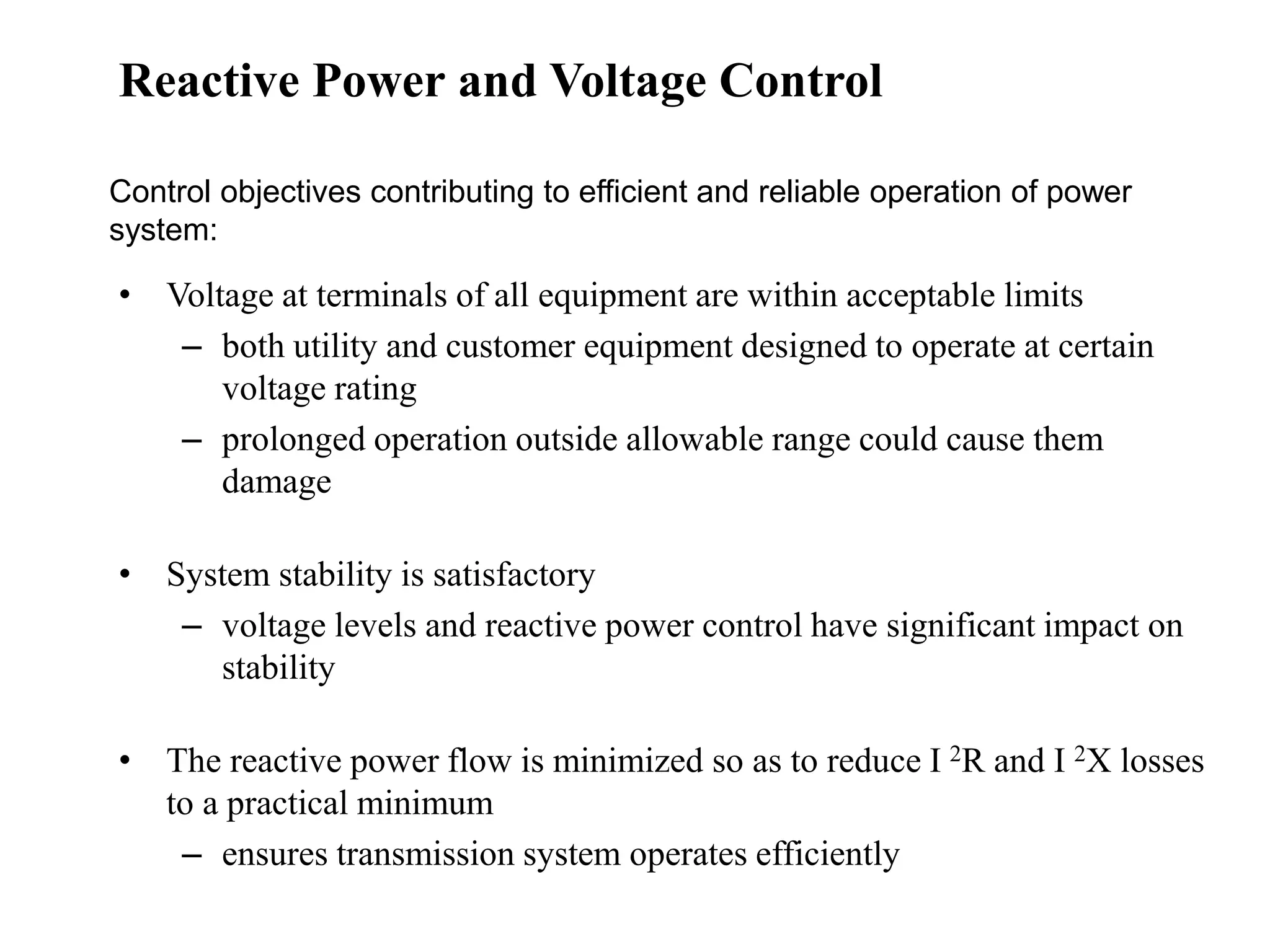 • Voltage at terminals of all equipment are within acceptable limits
– both utility and customer equipment designed to operate at certain
voltage rating
– prolonged operation outside allowable range could cause them
damage
• System stability is satisfactory
– voltage levels and reactive power control have significant impact on
stability
• The reactive power flow is minimized so as to reduce I 2R and I 2X losses
to a practical minimum
– ensures transmission system operates efficiently
Control objectives contributing to efficient and reliable operation of power
system:
Reactive Power and Voltage Control
 