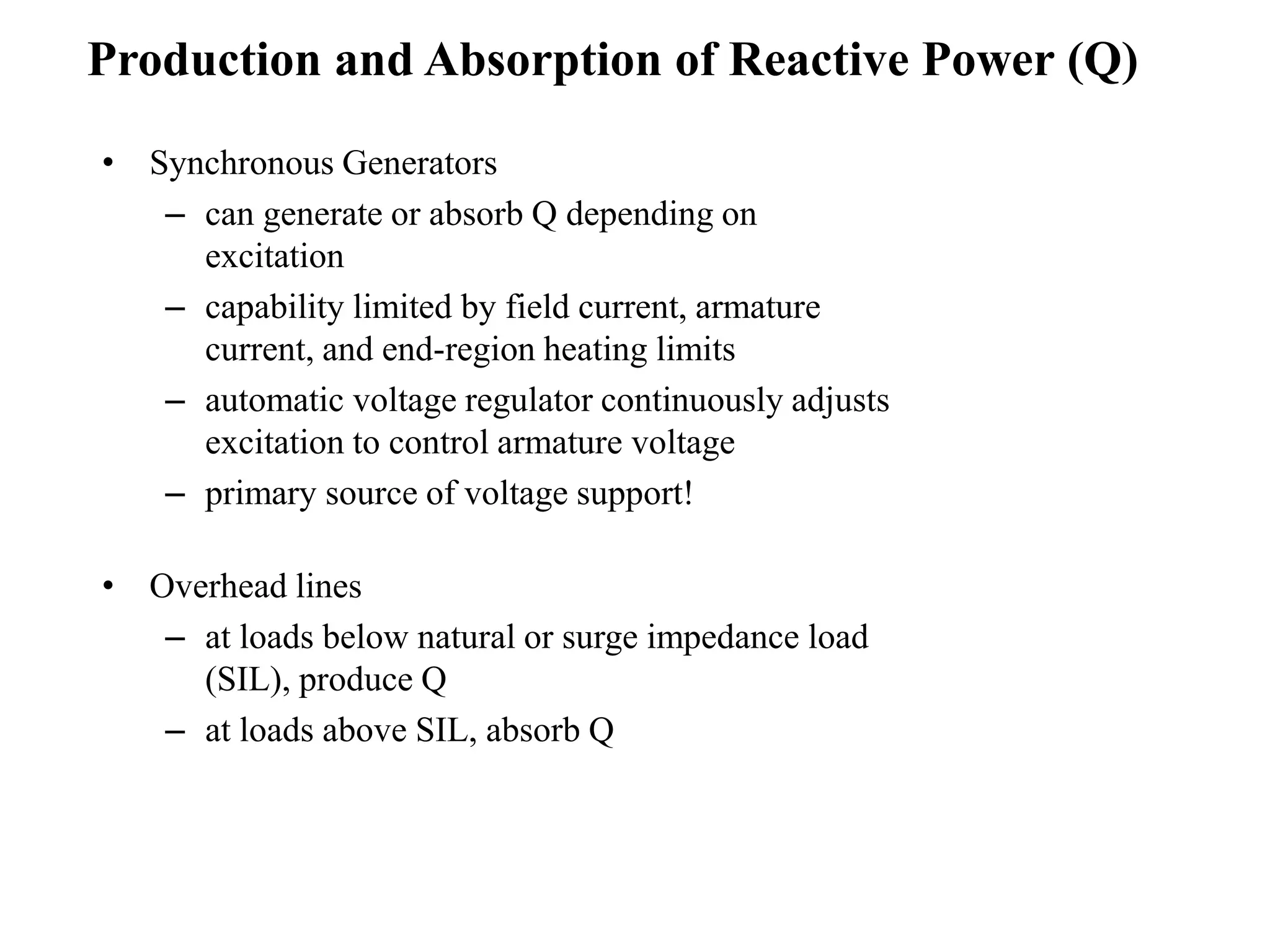 • Synchronous Generators
– can generate or absorb Q depending on
excitation
– capability limited by field current, armature
current, and end-region heating limits
– automatic voltage regulator continuously adjusts
excitation to control armature voltage
– primary source of voltage support!
• Overhead lines
– at loads below natural or surge impedance load
(SIL), produce Q
– at loads above SIL, absorb Q
Production and Absorption of Reactive Power (Q)
 