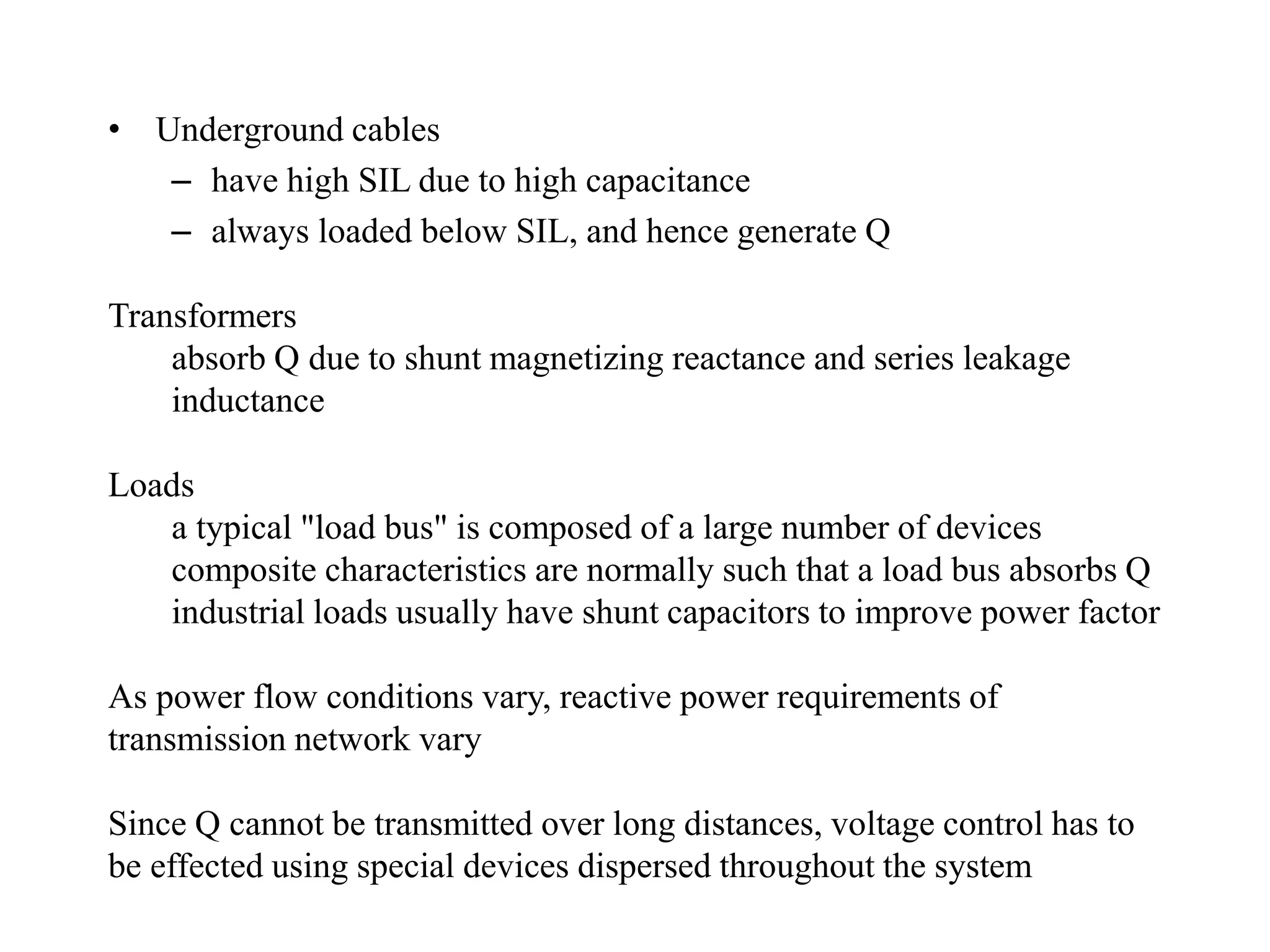 • Underground cables
– have high SIL due to high capacitance
– always loaded below SIL, and hence generate Q
Transformers
absorb Q due to shunt magnetizing reactance and series leakage
inductance
Loads
a typical "load bus" is composed of a large number of devices
composite characteristics are normally such that a load bus absorbs Q
industrial loads usually have shunt capacitors to improve power factor
As power flow conditions vary, reactive power requirements of
transmission network vary
Since Q cannot be transmitted over long distances, voltage control has to
be effected using special devices dispersed throughout the system
 
