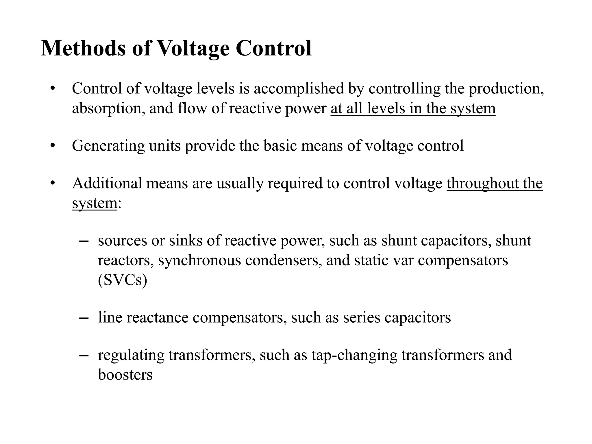 Methods of Voltage Control
• Control of voltage levels is accomplished by controlling the production,
absorption, and flow of reactive power at all levels in the system
• Generating units provide the basic means of voltage control
• Additional means are usually required to control voltage throughout the
system:
– sources or sinks of reactive power, such as shunt capacitors, shunt
reactors, synchronous condensers, and static var compensators
(SVCs)
– line reactance compensators, such as series capacitors
– regulating transformers, such as tap-changing transformers and
boosters
 