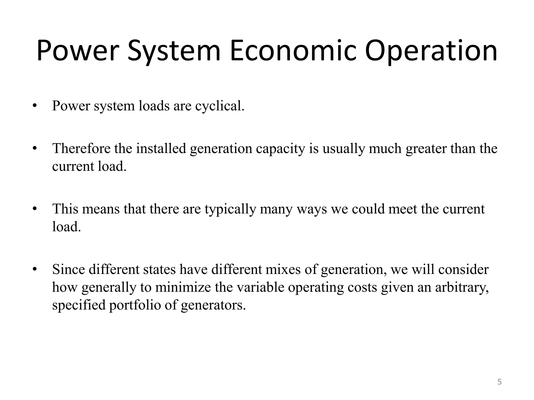 Power System Economic Operation
• Power system loads are cyclical.
• Therefore the installed generation capacity is usually much greater than the
current load.
• This means that there are typically many ways we could meet the current
load.
• Since different states have different mixes of generation, we will consider
how generally to minimize the variable operating costs given an arbitrary,
specified portfolio of generators.
5
 