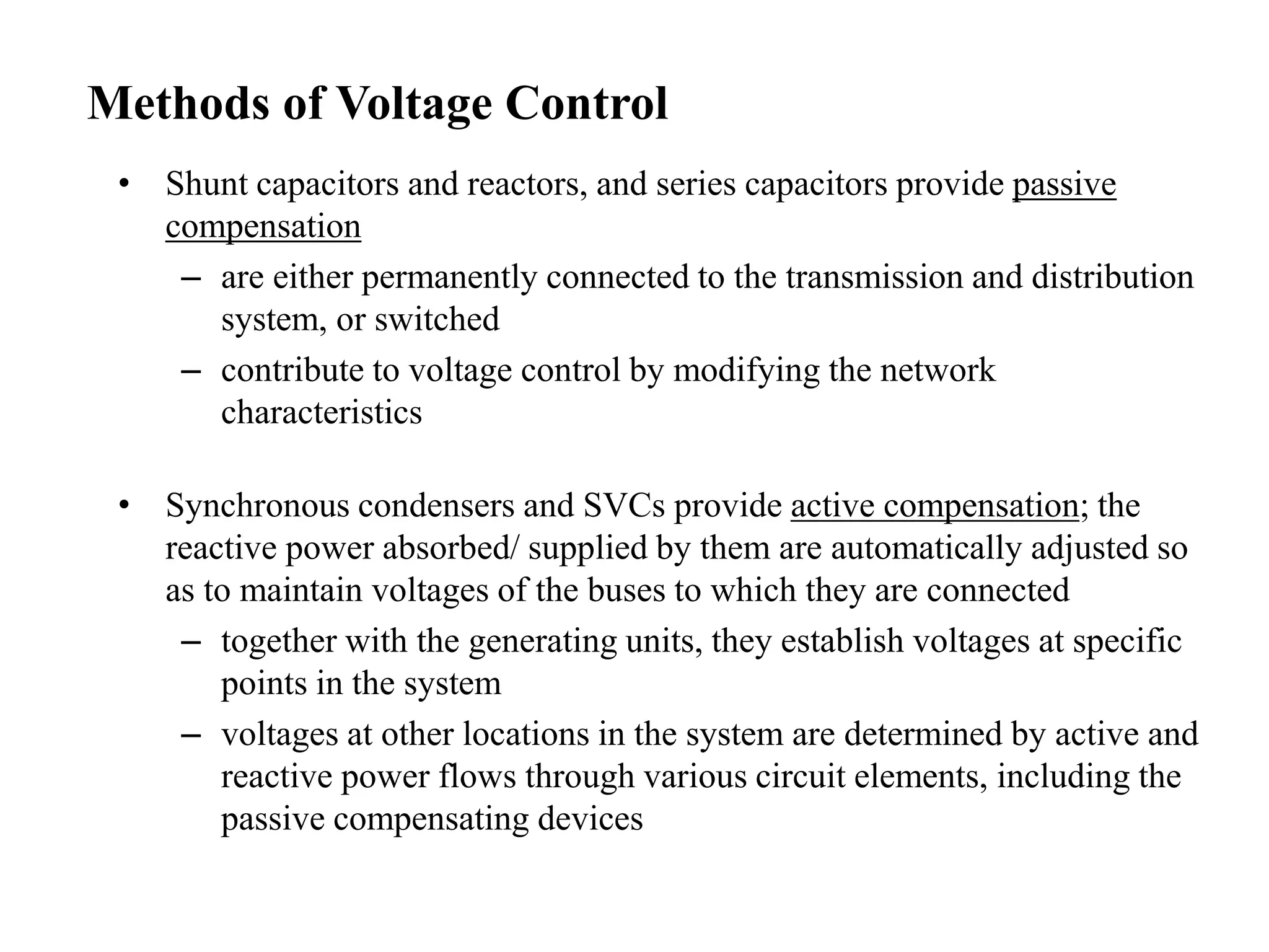 • Shunt capacitors and reactors, and series capacitors provide passive
compensation
– are either permanently connected to the transmission and distribution
system, or switched
– contribute to voltage control by modifying the network
characteristics
• Synchronous condensers and SVCs provide active compensation; the
reactive power absorbed/ supplied by them are automatically adjusted so
as to maintain voltages of the buses to which they are connected
– together with the generating units, they establish voltages at specific
points in the system
– voltages at other locations in the system are determined by active and
reactive power flows through various circuit elements, including the
passive compensating devices
Methods of Voltage Control
 
