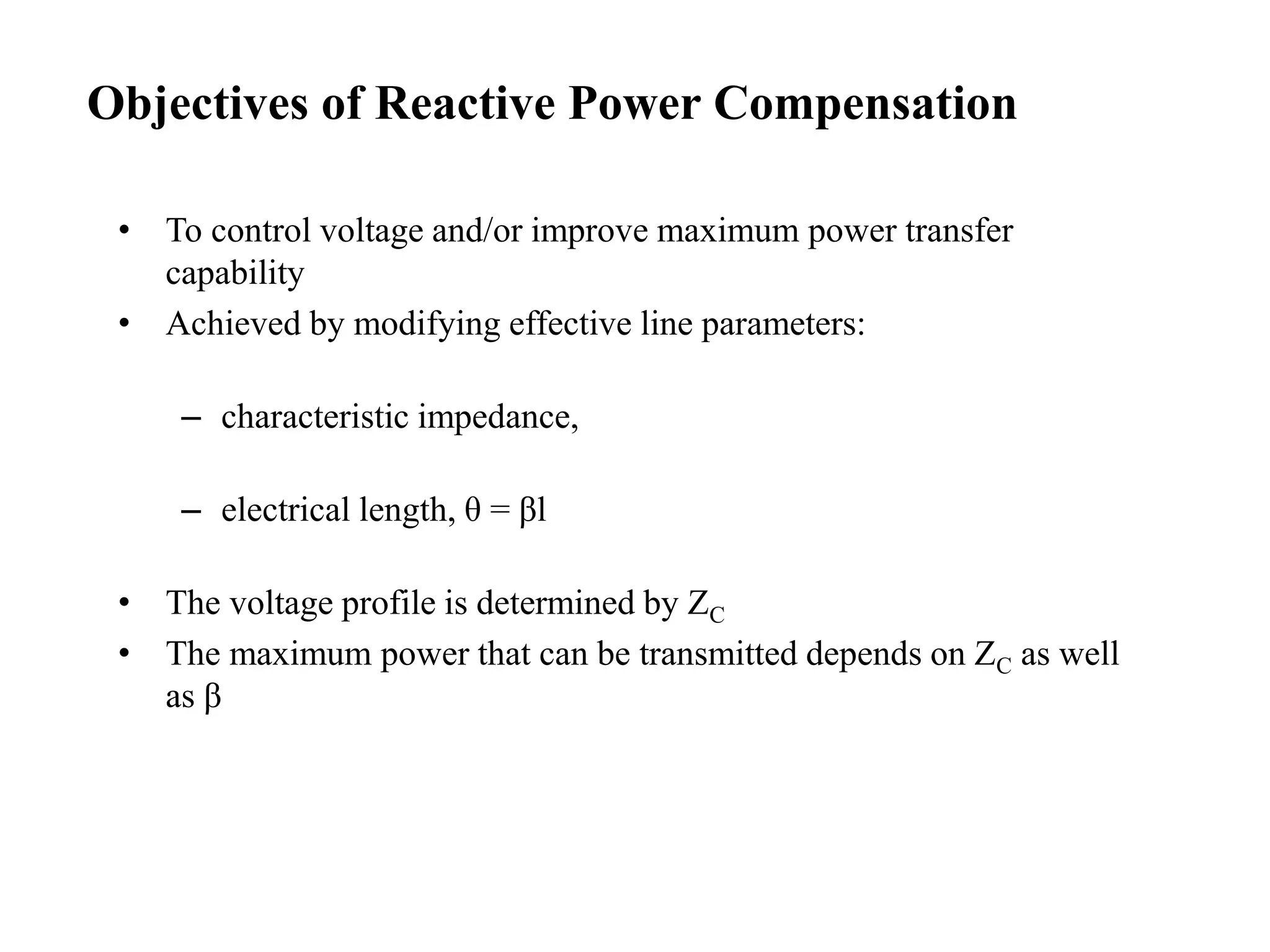• To control voltage and/or improve maximum power transfer
capability
• Achieved by modifying effective line parameters:
– characteristic impedance,
– electrical length, θ = βl
• The voltage profile is determined by ZC
• The maximum power that can be transmitted depends on ZC as well
as β
Objectives of Reactive Power Compensation
 