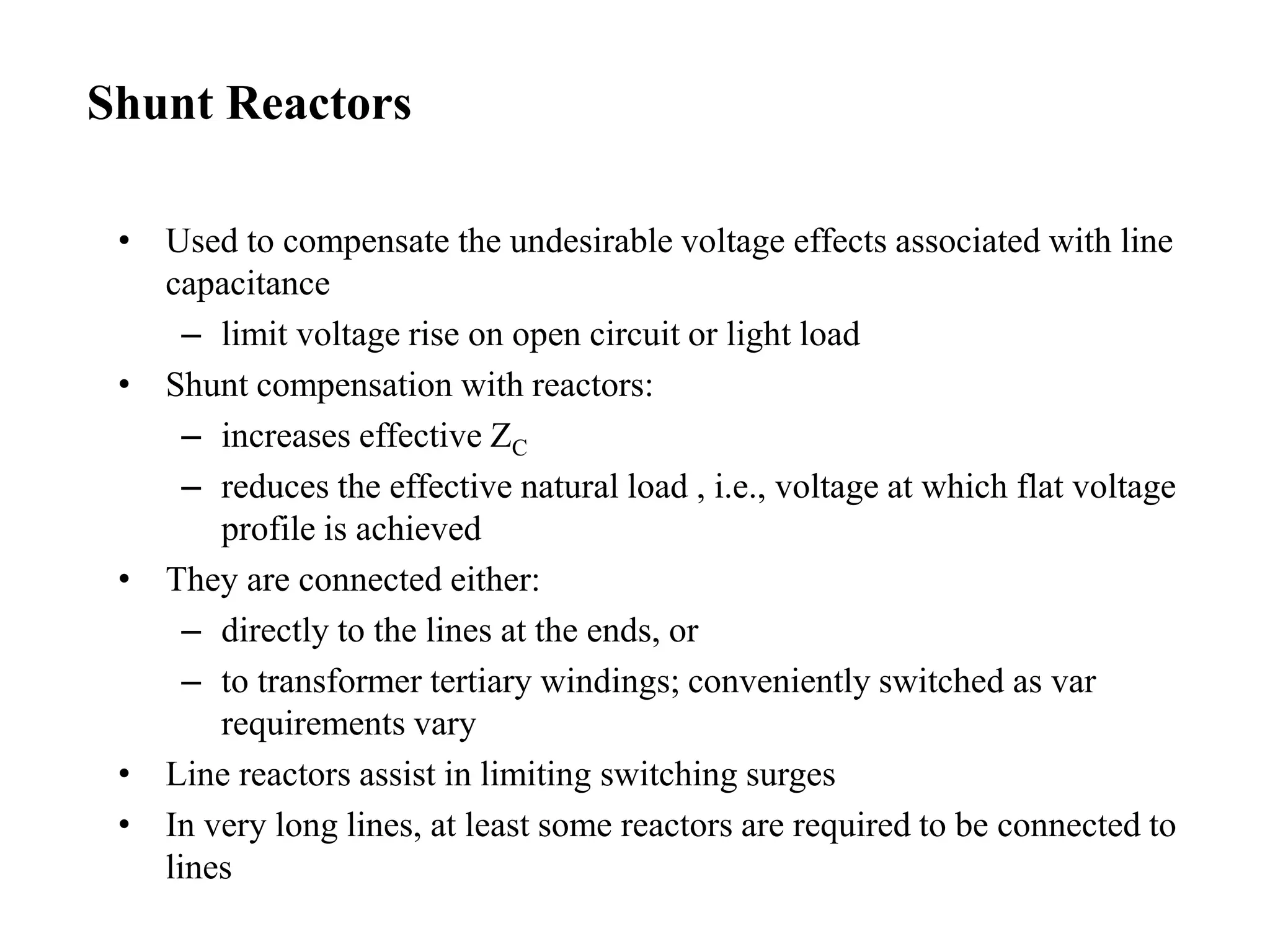 • Used to compensate the undesirable voltage effects associated with line
capacitance
– limit voltage rise on open circuit or light load
• Shunt compensation with reactors:
– increases effective ZC
– reduces the effective natural load , i.e., voltage at which flat voltage
profile is achieved
• They are connected either:
– directly to the lines at the ends, or
– to transformer tertiary windings; conveniently switched as var
requirements vary
• Line reactors assist in limiting switching surges
• In very long lines, at least some reactors are required to be connected to
lines
Shunt Reactors
 