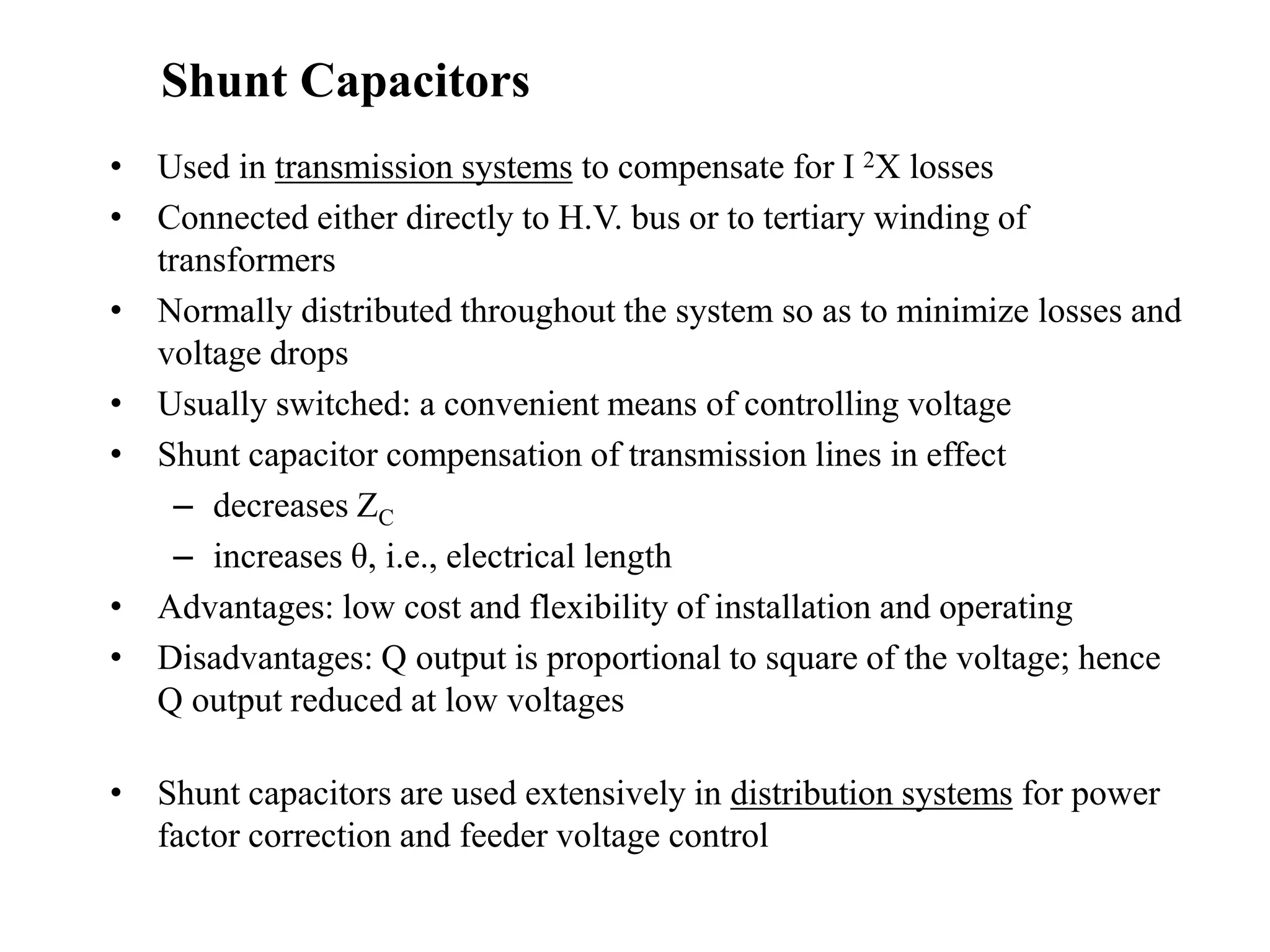 • Used in transmission systems to compensate for I 2X losses
• Connected either directly to H.V. bus or to tertiary winding of
transformers
• Normally distributed throughout the system so as to minimize losses and
voltage drops
• Usually switched: a convenient means of controlling voltage
• Shunt capacitor compensation of transmission lines in effect
– decreases ZC
– increases θ, i.e., electrical length
• Advantages: low cost and flexibility of installation and operating
• Disadvantages: Q output is proportional to square of the voltage; hence
Q output reduced at low voltages
• Shunt capacitors are used extensively in distribution systems for power
factor correction and feeder voltage control
Shunt Capacitors
 