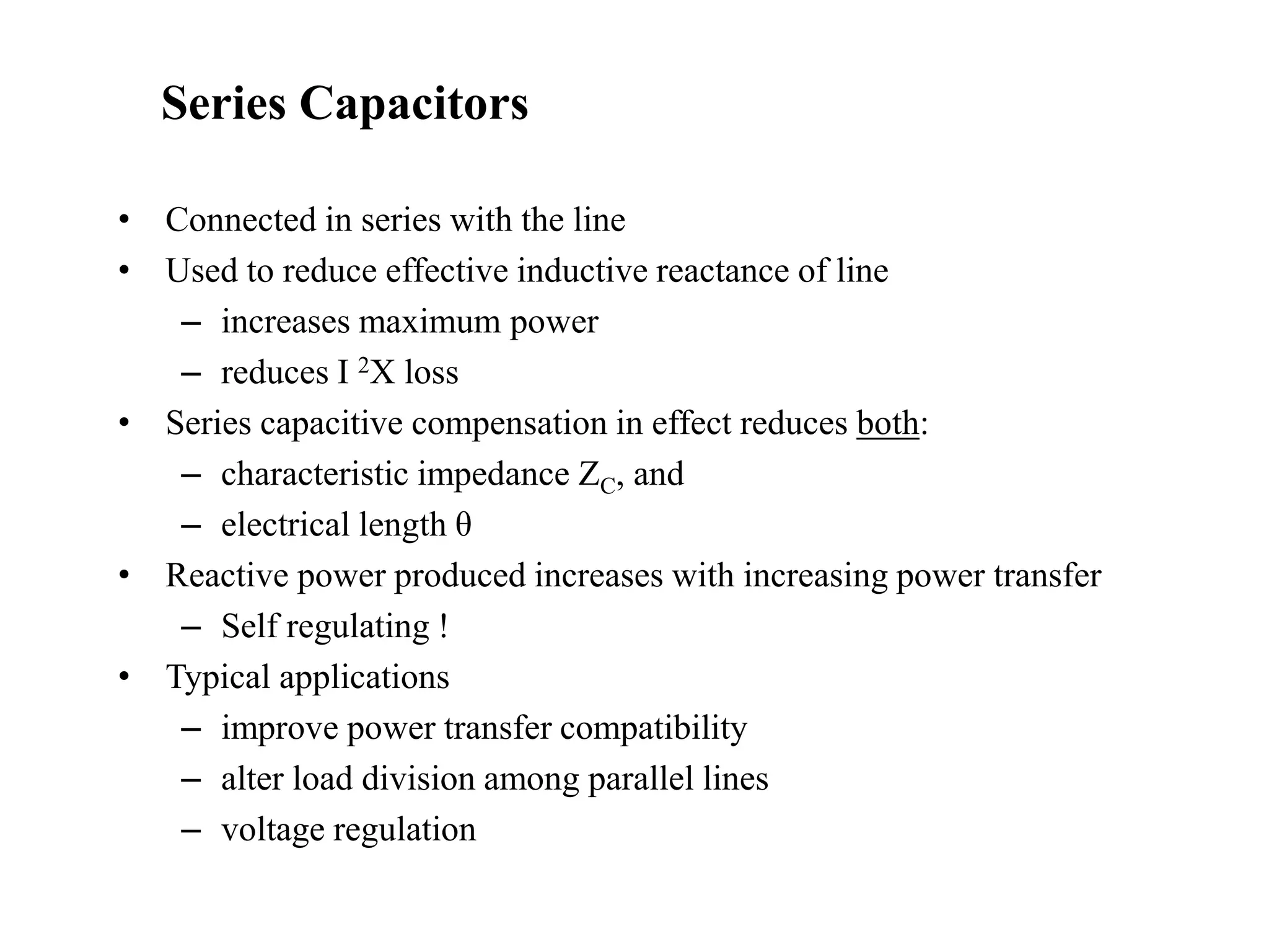 • Connected in series with the line
• Used to reduce effective inductive reactance of line
– increases maximum power
– reduces I 2X loss
• Series capacitive compensation in effect reduces both:
– characteristic impedance ZC, and
– electrical length θ
• Reactive power produced increases with increasing power transfer
– Self regulating !
• Typical applications
– improve power transfer compatibility
– alter load division among parallel lines
– voltage regulation
Series Capacitors
 