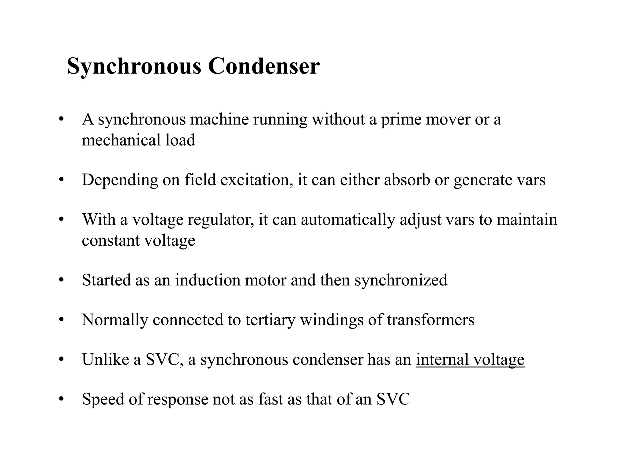 • A synchronous machine running without a prime mover or a
mechanical load
• Depending on field excitation, it can either absorb or generate vars
• With a voltage regulator, it can automatically adjust vars to maintain
constant voltage
• Started as an induction motor and then synchronized
• Normally connected to tertiary windings of transformers
• Unlike a SVC, a synchronous condenser has an internal voltage
• Speed of response not as fast as that of an SVC
Synchronous Condenser
 