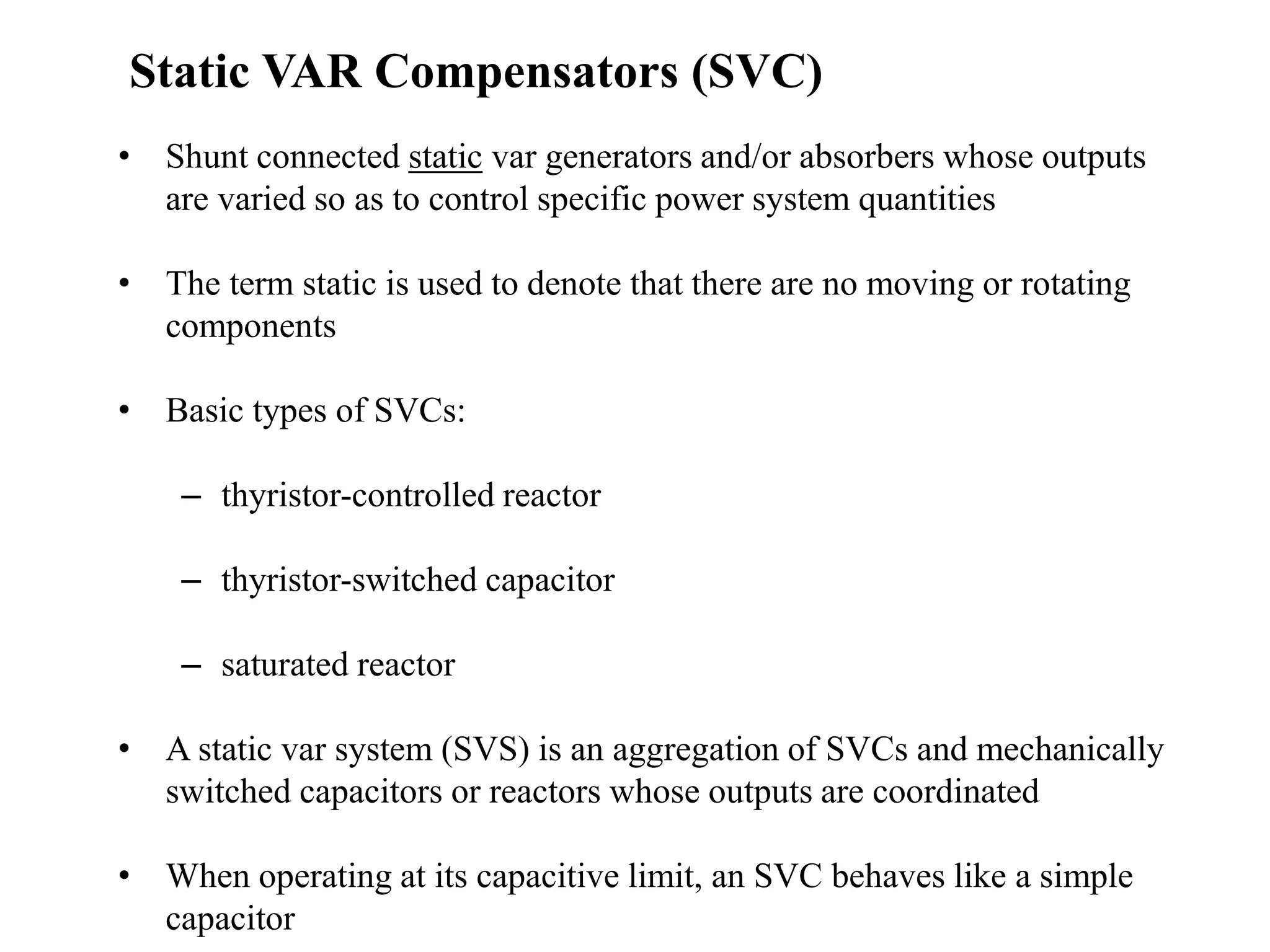 • Shunt connected static var generators and/or absorbers whose outputs
are varied so as to control specific power system quantities
• The term static is used to denote that there are no moving or rotating
components
• Basic types of SVCs:
– thyristor-controlled reactor
– thyristor-switched capacitor
– saturated reactor
• A static var system (SVS) is an aggregation of SVCs and mechanically
switched capacitors or reactors whose outputs are coordinated
• When operating at its capacitive limit, an SVC behaves like a simple
capacitor
Static VAR Compensators (SVC)
 
