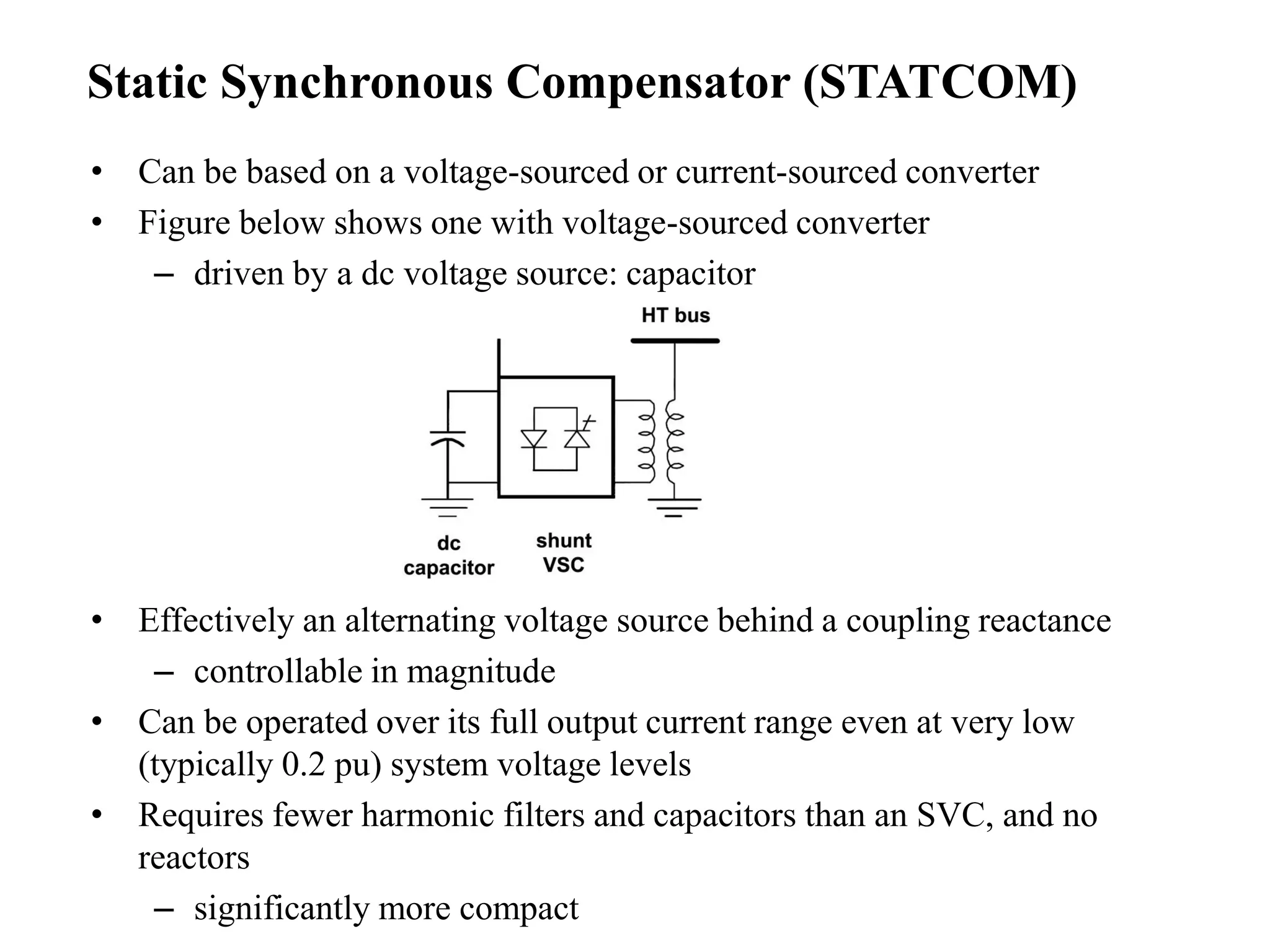 • Can be based on a voltage-sourced or current-sourced converter
• Figure below shows one with voltage-sourced converter
– driven by a dc voltage source: capacitor
• Effectively an alternating voltage source behind a coupling reactance
– controllable in magnitude
• Can be operated over its full output current range even at very low
(typically 0.2 pu) system voltage levels
• Requires fewer harmonic filters and capacitors than an SVC, and no
reactors
– significantly more compact
Static Synchronous Compensator (STATCOM)
 