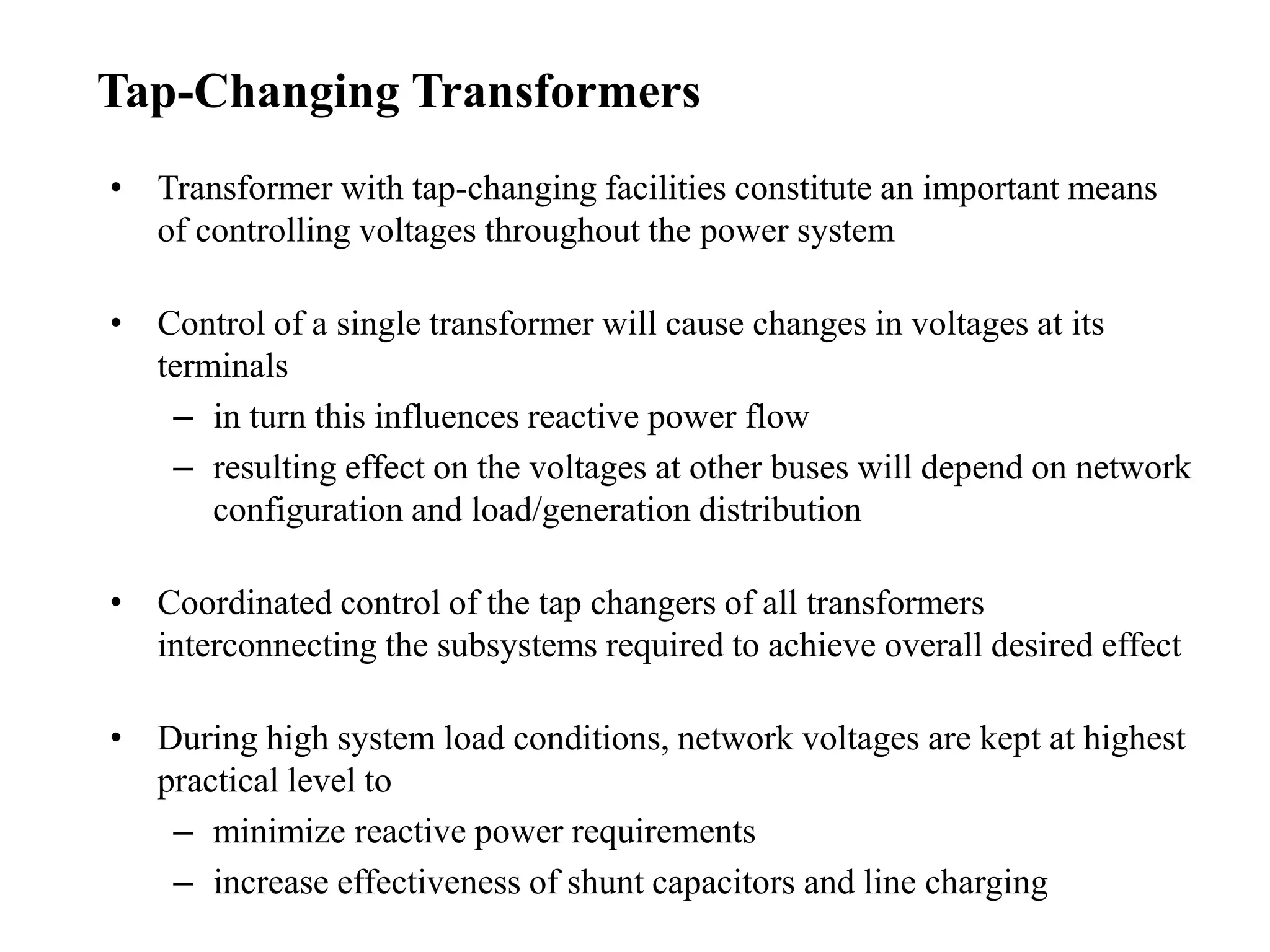 • Transformer with tap-changing facilities constitute an important means
of controlling voltages throughout the power system
• Control of a single transformer will cause changes in voltages at its
terminals
– in turn this influences reactive power flow
– resulting effect on the voltages at other buses will depend on network
configuration and load/generation distribution
• Coordinated control of the tap changers of all transformers
interconnecting the subsystems required to achieve overall desired effect
• During high system load conditions, network voltages are kept at highest
practical level to
– minimize reactive power requirements
– increase effectiveness of shunt capacitors and line charging
Tap-Changing Transformers
 