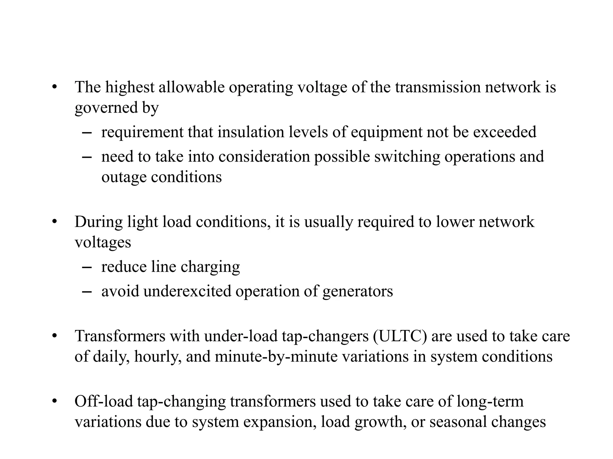 • The highest allowable operating voltage of the transmission network is
governed by
– requirement that insulation levels of equipment not be exceeded
– need to take into consideration possible switching operations and
outage conditions
• During light load conditions, it is usually required to lower network
voltages
– reduce line charging
– avoid underexcited operation of generators
• Transformers with under-load tap-changers (ULTC) are used to take care
of daily, hourly, and minute-by-minute variations in system conditions
• Off-load tap-changing transformers used to take care of long-term
variations due to system expansion, load growth, or seasonal changes
 