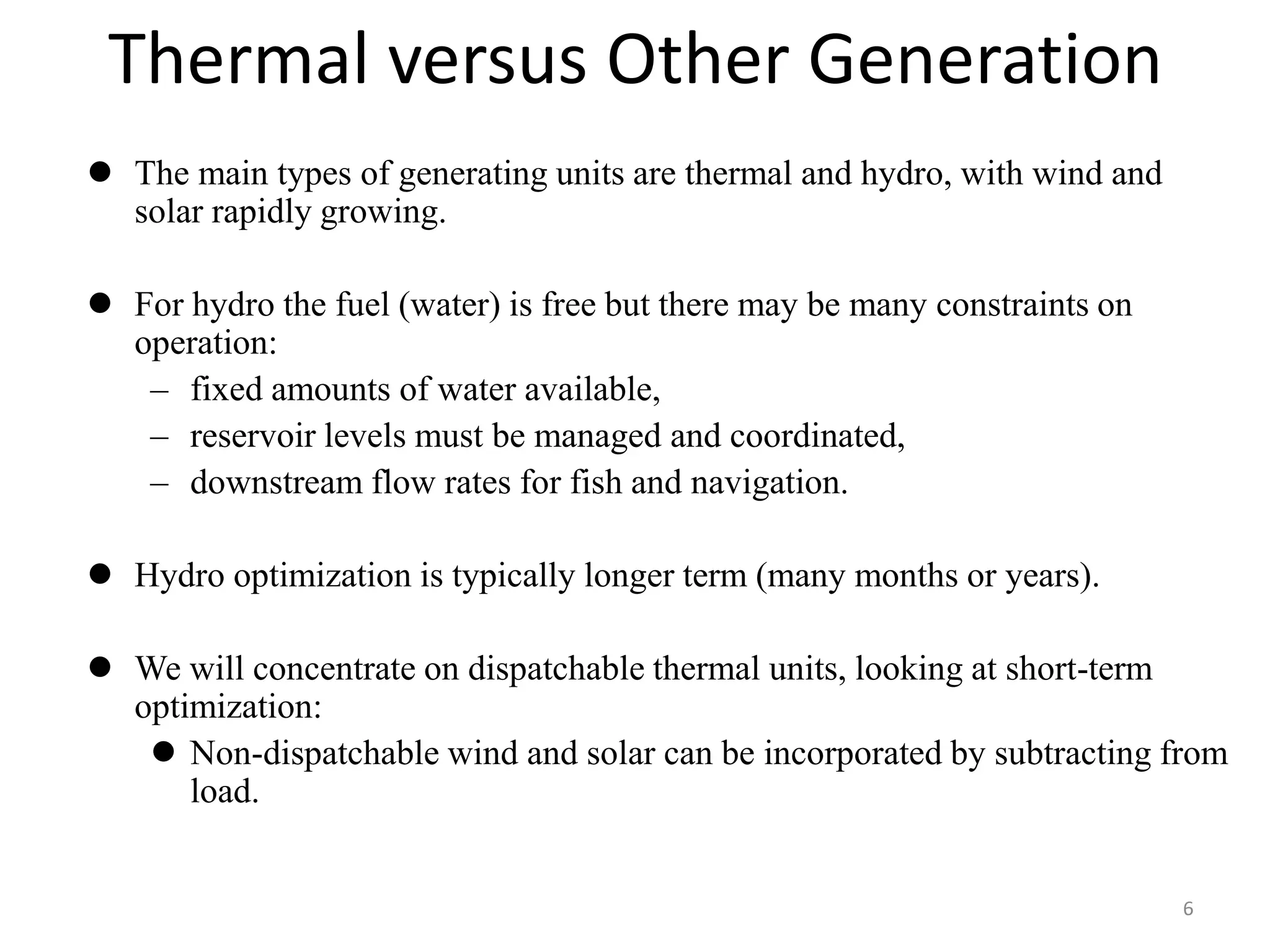Thermal versus Other Generation
 The main types of generating units are thermal and hydro, with wind and
solar rapidly growing.
 For hydro the fuel (water) is free but there may be many constraints on
operation:
– fixed amounts of water available,
– reservoir levels must be managed and coordinated,
– downstream flow rates for fish and navigation.
 Hydro optimization is typically longer term (many months or years).
 We will concentrate on dispatchable thermal units, looking at short-term
optimization:
 Non-dispatchable wind and solar can be incorporated by subtracting from
load.
6
 
