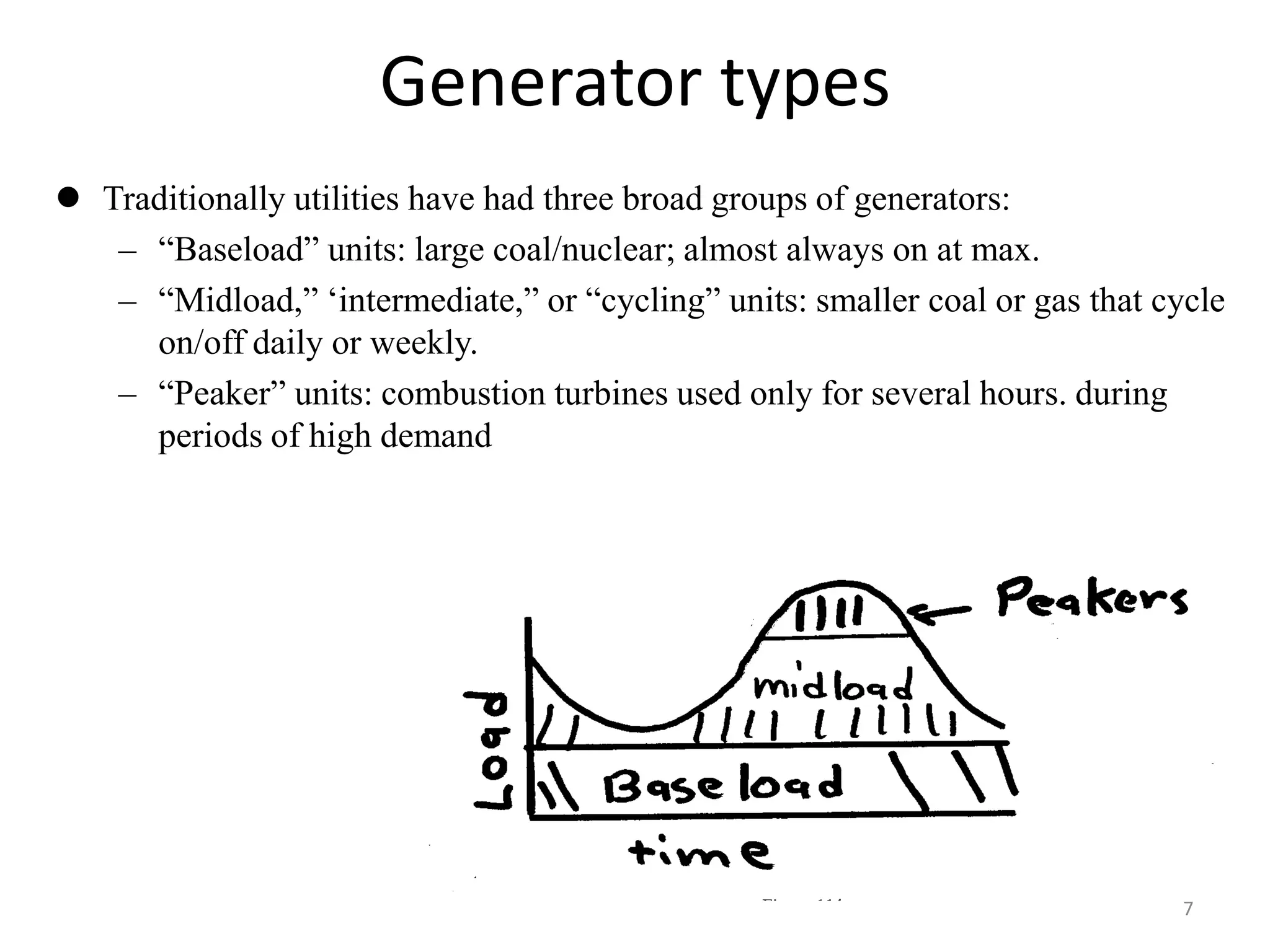 Generator types
 Traditionally utilities have had three broad groups of generators:
– “Baseload” units: large coal/nuclear; almost always on at max.
– “Midload,” ‘intermediate,” or “cycling” units: smaller coal or gas that cycle
on/off daily or weekly.
– “Peaker” units: combustion turbines used only for several hours. during
periods of high demand
7
 