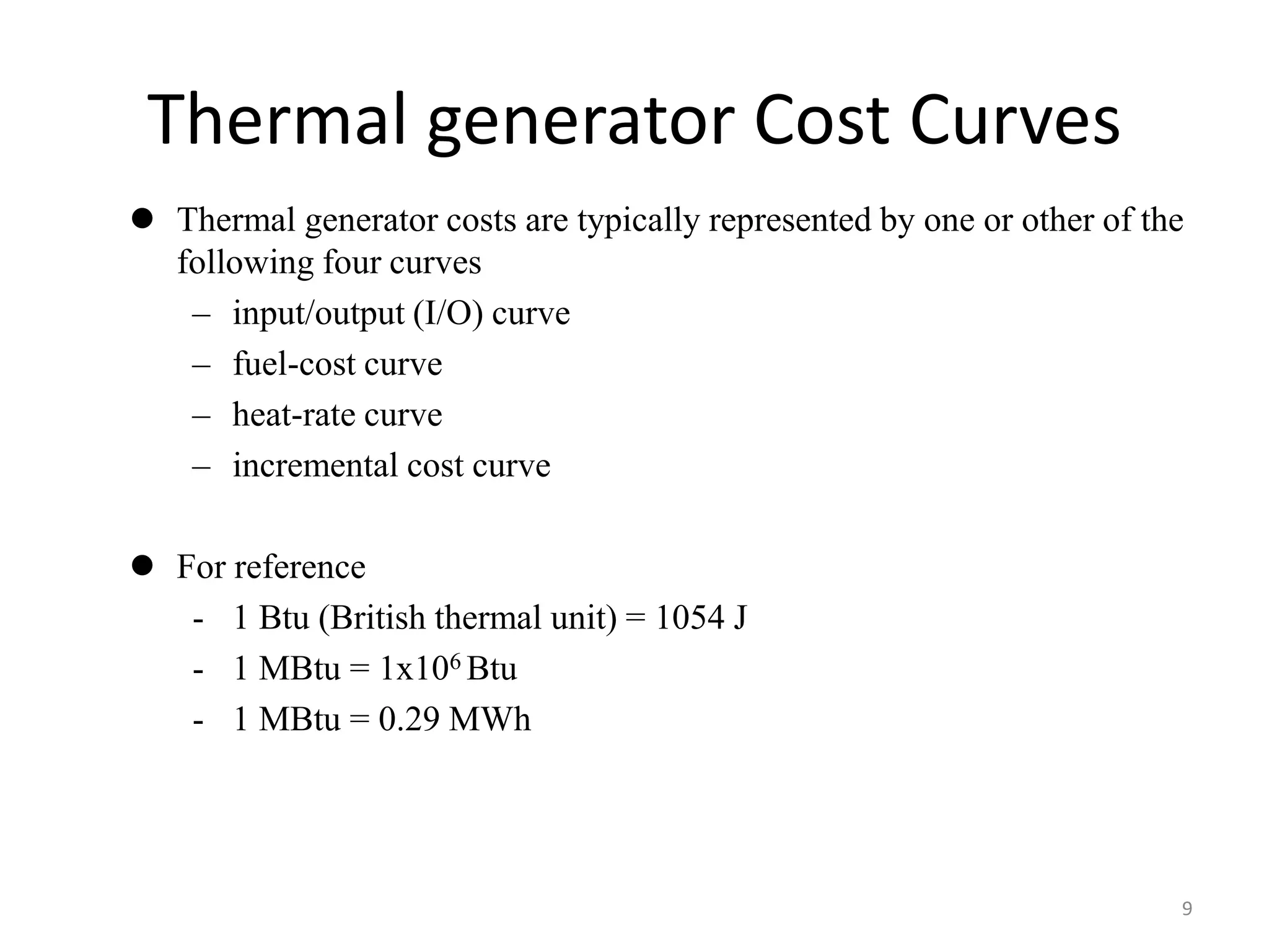 Thermal generator Cost Curves
 Thermal generator costs are typically represented by one or other of the
following four curves
– input/output (I/O) curve
– fuel-cost curve
– heat-rate curve
– incremental cost curve
 For reference
- 1 Btu (British thermal unit) = 1054 J
- 1 MBtu = 1x106 Btu
- 1 MBtu = 0.29 MWh
9
 