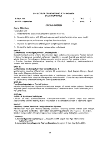 68
J.B. INSTITUTE OF ENGINEERING & TECHNOLOGY
UGC AUTONOMOUS
B.Tech. EEE L T-P-D C
III Year – I Semester 4 1-0-0 4
CONTROL SYSTEMS
Course Objectives:
The student will:
1. Understand the applications of control systems in day life.
2. Represent the system with different ways such as transfer function, state space model
3. Assess the system performance using time domain analysis
4. Improve the performance of the system using frequency domain analysis
5. Design the stable systems using compensation techniques
UNIT - I:
Mathematical Modeling of physical Control Systems-I
Basic elements of control system –Classification–Open and closed loop systems: Position Control
Systems, Temperature control of a chamber, Liquid level control, Aircraft wing control system,
Missile direction Control system, Boiler generator control systems, Sun tracking system
– Transfer function– Mathematical Modeling of Electrical, Mechanical, electromechanical
Systems and Thermal Systems.
UNIT - II:
Mathematical Modeling of physical Control Systems-II
Mathematical modeling of Synchro’s – AC and DC servomotors– Block diagram Algebra– Signal
flow graphs, Mason‘s gain Formula.
State variables–State variable representation of continuous time system–state equations–
transfer function from state variable representation–Solutions of the state equations–Concepts
of Controllability and observability and techniques to test them.
UNIT - III:
Time Domain Analysis of Control Systems
Introduction–Typical test signals–Step response analysis of second order systems– Transient
response specifications– steady state error constants– Generalized error series– Effect of P, PI &
PID Controllers.
UNIT - IV:
Stability & Root Locus Techniques
Concept of BIBO stability-absolute stability–Routh-Hurwitz criterion –Root Loci theory–
Application to systems stability studies–Illustration of the effect of addition of a zero and a pole.
UNIT - V:
Frequency Domain Analysis & Design of Control Systems
Introduction– Polar plot –Nyquist stability criterion– Frequency domain indices (Gain margin,
Phase margin and bandwidth) – Correlation between frequency and time response – Bode plot.
Need of Compensators–Design of lag and lead compensators using Bode plots–Applications
Textbooks:
1. Control Systems Engineering ‘, I.J. Nagrath and M. Gopal, New Age International
Publishers, 2007.
2. Automatic Control systems, Pearson Education, Benjamin C. Kuo, New Delhi, 2003.
 