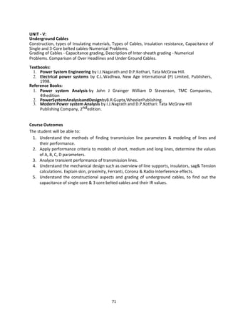 71
UNIT - V:
Underground Cables
Construction, types of Insulating materials, Types of Cables, Insulation resistance, Capacitance of
Single and 3-Core belted cables-Numerical Problems.
Grading of Cables - Capacitance grading, Description of Inter-sheath grading - Numerical
Problems. Comparison of Over Headlines and Under Ground Cables.
Textbooks:
1. Power System Engineering by I.J.Nagarath and D.P.Kothari, Tata McGraw Hill.
2. Electrical power systems by C.L.Wadhwa, New Age International (P) Limited, Publishers,
1998.
Reference Books:
1. Power system Analysis-by John J Grainger William D Stevenson, TMC Companies,
4thedition
2. PowerSystemAnalysisandDesignbyB.R.Gupta,WheelerPublishing.
3. Modern Power system Analysis by I.J.Nagrath and D.P.Kothari: Tata McGraw-Hill
Publishing Company, 2ndedition.
Course Outcomes
The student will be able to:
1. Understand the methods of finding transmission line parameters & modeling of lines and
their performance.
2. Apply performance criteria to models of short, medium and long lines, determine the values
of A, B, C, D parameters.
3. Analyze transient performance of transmission lines.
4. Understand the mechanical design such as overview of line supports, insulators, sag& Tension
calculations. Explain skin, proximity, Ferranti, Corona & Radio Interference effects.
5. Understand the constructional aspects and grading of underground cables, to find out the
capacitance of single core & 3 core belted cables and their IR values.
 