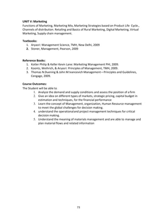 73
UNIT V: Marketing
Functions of Marketing, Marketing Mix, Marketing Strategies based on Product Life Cycle.,
Channels of distribution. Retailing and Basics of Rural Marketing, Digital Marketing, Virtual
Marketing, Supply chain management.
Textbooks:
1. Aryasri: Management Science, TMH, New Delhi, 2009
2. Stoner, Management, Pearson, 2009
Reference Books:
1. Kotler Philip & Keller Kevin Lane: Marketing Management PHI, 2009.
2. Koontz, Weihrich, & Aryasri: Principles of Management, TMH, 2009.
3. Thomas N.Duening & John M.Ivancevich Management—Principles and Guidelines,
Cengage, 2009.
Course Outcomes:
The Student will be able to
1. Analyze the demand and supply conditions and assess the position of afirm
2. Give an idea on different types of markets, strategic pricing, capital budget in
estimation and techniques, for the financial performance
3. Learn the concept of Management, organization, Human Resource management
to meet the global challenges for decision making.
4. understand the operationaland project management techniques for critical
decision making.
5. Understand the meaning of materials management and are able to manage and
plan material flows and related information
 