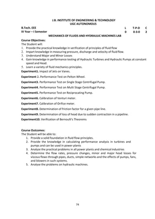 74
J.B. INSTITUTE OF ENGINEERING & TECHNOLOGY
UGC AUTONOMOUS
B.Tech. EEE L T-P-D C
III Year – I Semester 0 0-3-0 2
MECHANICS OF FLUIDS AND HYDRAULIC MACHINES LAB
Course Objectives:
The Student will:
1. Provide the practical knowledge in verification of principles of fluid flow
2. Impart knowledge in measuring pressure, discharge and velocity of fluid flow.
3. Understand Major and Minor Losses
4. Gain knowledge in performance testing of Hydraulic Turbines and Hydraulic Pumps at constant
speed and Head.
5. Learn a variety of fluid mechanics principles.
Experiment1. Impact of Jets on Vanes.
Experiment 2. Performance Test on Pelton Wheel.
Experiment3. Performance Test on Single Stage Centrifugal Pump.
Experiment4. Performance Test on Multi Stage Centrifugal Pump.
Experiment5. Performance Test on Reciprocating Pump.
Experiment6. Calibration of Venturi meter.
Experiment7. Calibration of Orifice meter.
Experiment8. Determination of friction factor for a given pipe line.
Experiment9. Determination of loss of head due to sudden contraction in a pipeline.
Experiment10. Verification of Bernoulli‘s Theorems
Course Outcomes:
The Student will be able to:
1. Provide a solid foundation in fluid flow principles.
2. Provide the knowledge in calculating performance analysis in turbines and
pumps and can be used in power plants
3. Analyze the practical problems in all power plants and chemical industries
4. Determine the flow rates, pressure changes, minor and major head losses for
viscous flows through pipes, ducts, simple networks and the effects of pumps, fans,
and blowers in such systems.
5. Analyse the problems on hydraulic machines.
 