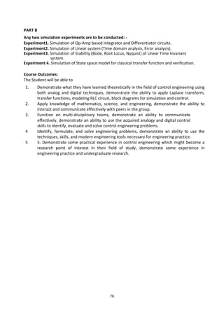 76
PART B
Any two simulation experiments are to be conducted: -
Experiment1. Simulation of Op-Amp based Integrator and Differentiator circuits.
Experiment2. Simulation of Linear system (Time domain analysis, Error analysis).
Experiment3. Simulation of Stability (Bode, Root Locus, Nyquist) of Linear Time Invariant
system.
Experiment 4. Simulation of State space model for classical transfer function and verification.
Course Outcomes:
The Student will be able to
1. Demonstrate what they have learned theoretically in the field of control engineering using
both analog and digital techniques, demonstrate the ability to apply Laplace transform,
transfer functions, modeling RLC circuit, block diagrams for simulation and control.
2. Apply knowledge of mathematics, science, and engineering, demonstrate the ability to
interact and communicate effectively with peers in the group.
3. Function on multi-disciplinary teams, demonstrate an ability to communicate
effectively, demonstrate an ability to use the acquired analogy and digital control
skills to identify, evaluate and solve control engineering problems.
4 Identify, formulate, and solve engineering problems, demonstrate an ability to use the
techniques, skills, and modern engineering tools necessary for engineering practice.
5 5. Demonstrate some practical experience in control engineering which might become a
research point of interest in their field of study, demonstrate some experience in
engineering practice and undergraduate research.
 
