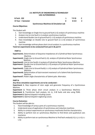 77
J.B. INSTITUTE OF ENGINEERING & TECHNOLOGY
UGC AUTONOMOUS
B.Tech. EEE L T-P-D C
III Year - I Semester 0 0-3-0 2
Synchronous Machines & Simulation Lab
Course Objectives:
The Student will:
1. Gain knowledge on Single line to ground fault (L-G) analysis of synchronous machine
2. Analyze Line to Line fault (L-L) analysis synchronous machine.
3. Understand Double Line to ground fault (L-L-G) analysis of synchronous machine.
4. Have knowledge on Double Line to ground fault (L-L-L-G) analysis of synchronous
machine
5. Gain knowledge onthree phase short circuit analysis in a synchronous machine
Total ten experiments to be conducted from part A & part B
PART A:
Experiment1. Determination of Sequence Impedances of a Cylindrical Rotor Synchronous
Machine.
Experiment2. Single Line to Ground fault (L-G). analysis of Cylindrical Rotor Synchronous
Machine.
Experiment3. Line to Line fault(L-L) analysis of Cylindrical Rotor Synchronous Machine.
Experiment4. Double Line to Ground fault (L-L-G) analysis of Cylindrical Rotor Synchronous
Machine.
Experiment5. Triple Line to Ground fault(L-L-L-G) analysis of Cylindrical Rotor Synchronous
Machine.
Experiment6. Determination of Sub-transient reactance’s of a Salient Pole Synchronous
Machine.
Experiment7. Power angle characteristics of Salient pole. Alternator.
PART B:
Any three simulation experiments are to be conducted: -
Experiment 1. Step response of rotor angle and generator frequency of a Synchronous
Machine.
Experiment 2. Three phase short circuit analysis in a Synchronous Machine.
Experiment 3. Transformer fault analysis, LG, LL, 3-Φ faults and also using PSIM.
Experiment 4. Optimal dispatch including Losses.
Experiment 5. Optimal dispatch neglecting Losses.
Course Outcomes:
The Student will be able to:
1. Have knowledge of various parts of a synchronous machine.
2. Understand areas of application of synchronous and induction machines
3. Ability to conduct experiments on synchronous machineto find the characteristics.
4. Ability to perform test on synchronous Machine to find Direct and quadrature axis
reactance.
5 Ability to perform test on synchronous Machine to find fault analysis(L-G,L-L,L-L-G,L-L-
L-G)
 