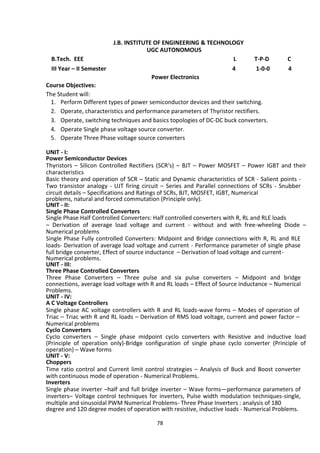 78
J.B. INSTITUTE OF ENGINEERING & TECHNOLOGY
UGC AUTONOMOUS
B.Tech. EEE L T-P-D C
III Year – II Semester 4 1-0-0 4
Power Electronics
Course Objectives:
The Student will:
1. Perform Different types of power semiconductor devices and their switching.
2. Operate, characteristics and performance parameters of Thyristor rectifiers.
3. Operate, switching techniques and basics topologies of DC-DC buck converters.
4. Operate Single phase voltage source converter.
5. Operate Three Phase voltage source converters
UNIT - I:
Power Semiconductor Devices
Thyristors – Silicon Controlled Rectifiers (SCR‘s) – BJT – Power MOSFET – Power IGBT and their
characteristics
Basic theory and operation of SCR – Static and Dynamic characteristics of SCR - Salient points -
Two transistor analogy - UJT firing circuit – Series and Parallel connections of SCRs - Snubber
circuit details – Specifications and Ratings of SCRs, BJT, MOSFET, IGBT, Numerical
problems, natural and forced commutation (Principle only).
UNIT - II:
Single Phase Controlled Converters
Single Phase Half Controlled Converters: Half controlled converters with R, RL and RLE loads
– Derivation of average load voltage and current - without and with free-wheeling Diode –
Numerical problems
Single Phase Fully controlled Converters: Midpoint and Bridge connections with R, RL and RLE
loads- Derivation of average load voltage and current - Performance parameter of single phase
full bridge converter, Effect of source inductance – Derivation of load voltage and current-
Numerical problems.
UNIT - III:
Three Phase Controlled Converters
Three Phase Converters – Three pulse and six pulse converters – Midpoint and bridge
connections, average load voltage with R and RL loads – Effect of Source inductance – Numerical
Problems.
UNIT - IV:
A C Voltage Controllers
Single phase AC voltage controllers with R and RL loads-wave forms – Modes of operation of
Triac – Triac with R and RL loads – Derivation of RMS load voltage, current and power factor –
Numerical problems
Cyclo Converters
Cyclo converters – Single phase midpoint cyclo converters with Resistive and inductive load
(Principle of operation only)-Bridge configuration of single phase cyclo converter (Principle of
operation) – Wave forms
UNIT - V:
Choppers
Time ratio control and Current limit control strategies – Analysis of Buck and Boost converter
with continuous mode of operation - Numerical Problems.
Inverters
Single phase inverter –half and full bridge inverter – Wave forms—performance parameters of
inverters– Voltage control techniques for inverters, Pulse width modulation techniques-single,
multiple and sinusoidal PWM Numerical Problems- Three Phase Inverters : analysis of 180
degree and 120 degree modes of operation with resistive, inductive loads - Numerical Problems.
 