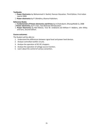 79
Textbooks:
1. Power Electronics by Mohammed H. Rashid, Pearson Education, Third Edition, First Indian
reprint 2004.
2. Power electronics by P S Bimbhra, Khanna Publishers.
Reference Books:
1. Fundamentals of Power electronics and Drives by A.Chakrabarti, DhanpatRai& Co, 2008
2.Power electronics, by P C Sen, Tata McGraw-Hill Education.
3. Power Electronics by Ned Mohan, Tore M. Undeland and William P. Robbins, John Wiley
and Sons, Second Edition.
Course outcomes:
The Student will be able to:
1. Understand the differences between signal level and power level devices.
2. Analyse controlled rectifier circuits.
3. Analyse the operation of DC-DC choppers.
4. Analyse the operation of voltage source inverters.
5. Learn about the control of various converters.
 