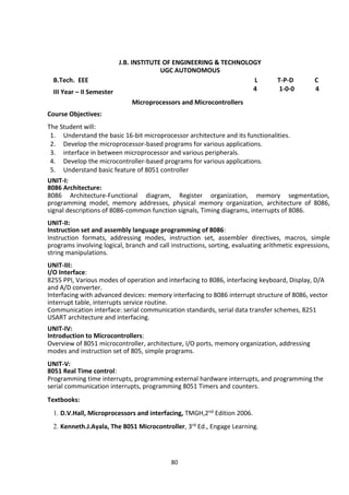80
J.B. INSTITUTE OF ENGINEERING & TECHNOLOGY
UGC AUTONOMOUS
B.Tech. EEE L T-P-D C
III Year – II Semester 4 1-0-0 4
Microprocessors and Microcontrollers
Course Objectives:
The Student will:
1. Understand the basic 16-bit microprocessor architecture and its functionalities.
2. Develop the microprocessor-based programs for various applications.
3. interface in between microprocessor and various peripherals.
4. Develop the microcontroller-based programs for various applications.
5. Understand basic feature of 8051 controller
UNIT-I:
8086 Architecture:
8086 Architecture-Functional diagram, Register organization, memory segmentation,
programming model, memory addresses, physical memory organization, architecture of 8086,
signal descriptions of 8086-common function signals, Timing diagrams, interrupts of 8086.
UNIT-II:
Instruction set and assembly language programming of 8086:
Instruction formats, addressing modes, instruction set, assembler directives, macros, simple
programs involving logical, branch and call instructions, sorting, evaluating arithmetic expressions,
string manipulations.
UNIT-III:
I/O Interface:
8255 PPI, Various modes of operation and interfacing to 8086, interfacing keyboard, Display, D/A
and A/D converter.
Interfacing with advanced devices: memory interfacing to 8086 interrupt structure of 8086, vector
interrupt table, interrupts service routine.
Communication interface: serial communication standards, serial data transfer schemes, 8251
USART architecture and interfacing.
UNIT-IV:
Introduction to Microcontrollers:
Overview of 8051 microcontroller, architecture, I/O ports, memory organization, addressing
modes and instruction set of 805, simple programs.
UNIT-V:
8051 Real Time control:
Programming time interrupts, programming external hardware interrupts, and programming the
serial communication interrupts, programming 8051 Timers and counters.
Textbooks:
1. D.V.Hall, Microprocessors and interfacing, TMGH,2nd Edition 2006.
2. Kenneth.J.Ayala, The 8051 Microcontroller, 3rd Ed., Engage Learning.
 