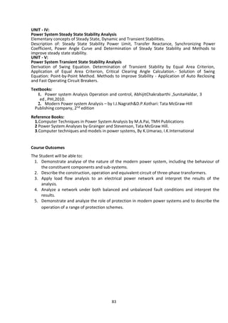 83
UNIT - IV:
Power System Steady State Stability Analysis
Elementary concepts of Steady State, Dynamic and Transient Stabilities.
Description of: Steady State Stability Power Limit, Transfer Reactance, Synchronizing Power
Coefficient, Power Angle Curve and Determination of Steady State Stability and Methods to
improve steady state stability.
UNIT - V:
Power System Transient State Stability Analysis
Derivation of Swing Equation. Determination of Transient Stability by Equal Area Criterion,
Application of Equal Area Criterion, Critical Clearing Angle Calculation.- Solution of Swing
Equation: Point-by-Point Method. Methods to improve Stability - Application of Auto Reclosing
and Fast Operating Circuit Breakers.
Textbooks:
1. Power system Analysis Operation and control, AbhijitChakrabarthi ,SunitaHaldar, 3
ed , PHI,2010.
2. Modern Power system Analysis – by I.J.Nagrath&D.P.Kothari: Tata McGraw-Hill
Publishing company, 2nd edition
Reference Books:
1.Computer Techniques in Power System Analysis by M.A.Pai, TMH Publications
2 Power System Analyses by Grainger and Stevenson, Tata McGraw Hill.
3.Computer techniques and models in power systems, By K.Umarao, I.K.International
Course Outcomes
The Student will be able to:
1. Demonstrate analyse of the nature of the modern power system, including the behaviour of
the constituent components and sub-systems.
2. Describe the construction, operation and equivalent circuit of three-phase transformers.
3. Apply load flow analysis to an electrical power network and interpret the results of the
analysis.
4. Analyze a network under both balanced and unbalanced fault conditions and interpret the
results.
5. Demonstrate and analyze the role of protection in modern power systems and to describe the
operation of a range of protection schemes.
 