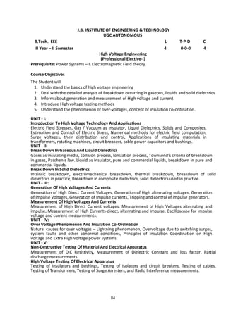 84
J.B. INSTITUTE OF ENGINEERING & TECHNOLOGY
UGC AUTONOMOUS
B.Tech. EEE L T-P-D C
III Year – II Semester 4 0-0-0 4
High Voltage Engineering
(Professional Elective-I)
Prerequisite: Power Systems – I, Electromagnetic Field theory
Course Objectives
The Student will
1. Understand the basics of high voltage engineering
2. Deal with the detailed analysis of Breakdown occurring in gaseous, liquids and solid dielectrics
3. Inform about generation and measurement of High voltage and current
4. Introduce High voltage testing methods
5. Understand the phenomenon of over-voltages, concept of insulation co-ordination.
UNIT - I:
Introduction To High Voltage Technology And Applications
Electric Field Stresses, Gas / Vacuum as Insulator, Liquid Dielectrics, Solids and Composites,
Estimation and Control of Electric Stress, Numerical methods for electric field computation,
Surge voltages, their distribution and control, Applications of insulating materials in
transformers, rotating machines, circuit breakers, cable power capacitors and bushings.
UNIT - II:
Break Down In Gaseous And Liquid Dielectrics
Gases as insulating media, collision process, Ionization process, Townsend‘s criteria of breakdown
in gases, Paschen‘s law. Liquid as Insulator, pure and commercial liquids, breakdown in pure and
commercial liquids.
Break Down In Solid Dielectrics
Intrinsic breakdown, electromechanical breakdown, thermal breakdown, breakdown of solid
dielectrics in practice, Breakdown in composite dielectrics, solid dielectrics used in practice.
UNIT - III:
Generation Of High Voltages And Currents
Generation of High Direct Current Voltages, Generation of High alternating voltages, Generation
of Impulse Voltages, Generation of Impulse currents, Tripping and control of impulse generators.
Measurement Of High Voltages And Currents
Measurement of High Direct Current voltages, Measurement of High Voltages alternating and
impulse, Measurement of High Currents-direct, alternating and Impulse, Oscilloscope for impulse
voltage and current measurements.
UNIT - IV:
Over Voltage Phenomenon And Insulation Co-Ordination
Natural causes for over voltages – Lightning phenomenon, Overvoltage due to switching surges,
system faults and other abnormal conditions, Principles of Insulation Coordination on High
voltage and Extra High Voltage power systems.
UNIT - V:
Non-Destructive Testing Of Material And Electrical Apparatus
Measurement of D.C Resistivity, Measurement of Dielectric Constant and loss factor, Partial
discharge measurements.
High Voltage Testing Of Electrical Apparatus
Testing of Insulators and bushings, Testing of Isolators and circuit breakers, Testing of cables,
Testing of Transformers, Testing of Surge Arresters, and Radio Interference measurements.
 