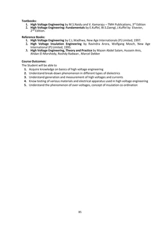 85
Textbooks:
1. High Voltage Engineering by M.S.Naidu and V. Kamaraju – TMH Publications, 3rd Edition
2. High Voltage Engineering: Fundamentals by E.Kuffel, W.S.Zaengl, J.Kuffel by Elsevier,
2nd Edition.
Reference Books:
1. High Voltage Engineering by C.L.Wadhwa, New Age Internationals (P) Limited, 1997.
2. High Voltage Insulation Engineering by Ravindra Arora, Wolfgang Mosch, New Age
International (P) Limited, 1995.
3. High Voltage Engineering, Theory and Practice by Mazen Abdel Salam, Hussein Anis,
Ahdan El-Morshedy, Roshdy Radwan , Marcel Dekker
Course Outcomes:
The Student will be able to
1. Acquire knowledge on basics of high voltage engineering
2. Understand break-down phenomenon in different types of dielectrics
3. Understand generation and measurement of high voltages and currents
4. Know testing of various materials and electrical apparatus used in high voltage engineering
5. Understand the phenomenon of over-voltages, concept of insulation co-ordination
 