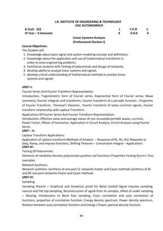 86
J.B. INSTITUTE OF ENGINEERING & TECHNOLOGY
UGC AUTONOMOUS
B.Tech. EEE L T-P-D C
III Year – II Semester 4 0-0-0 4
Linear Systems Analysis
(Professional Elective-I)
Course Objectives:
The Student will
1. Knowledge about basic signal and system modeling concept and definitions.
2. Knowledge about the application and use of mathematical transforms in
order to solve engineering problems.
3. Familiarize students with Testing of polynomials and design of networks.
4. develop ability to analyze linear systems and signals.
5. develop critical understanding of mathematical methods to analyze linear
systems and signals
UNIT–I:
Fourier Series And Fourier Transform Representation:
Introduction, Trigonometric form of Fourier series, Exponential form of Fourier series, Wave
symmetry, Fourier integrals and transforms, Fourier transform of a periodic function , Properties
of Fourier Transform , Parseval‘s theorem , Fourier transform of some common signals, Fourier
transform relationship with Laplace Transform.
Applications Of Fourier Series And Fourier Transform Representation:
Introduction, Effective value and average values of non sinusoidal periodic waves, currents,
Power Factor, Effects of harmonics, Application in Circuit Analysis, Circuit Analysis using Fourier
Series.
UNIT – II:
Laplace Transform Applications:
Application of Laplace transform Methods of Analysis – Response of RL, RC, RLC Networks to
Step, Ramp, and impulse functions, Shifting Theorem – Convolution Integral – Applications
UNIT-III:
Testing Of Polynomials:
Elements of reliability-Hurwitz polynomials-positive real functions-Properties-Testing-Sturm‘s Test,
examples.
Network Synthesis:
Network synthesis: Synthesis of one port LC networks-Foster and Cauer methods-Synthesis of RL
and RC one port networks-Foster and Cauer methods
UNIT-IV:
Sampling:
Sampling theorm – Graphical and Analytical proof for Band Limited Signal impulse sampling,
natural and Flat top Sampling, Reconstruction of signal from its samples, effect of under sampling
– Aliasing, introduction to Band Pass sampling, Cross correlation and auto correlation of
functions, properties of correlation function, Energy density spectrum, Power density spectrum,
Relation between auto correlation function and Energy / Power spectral density function.
 