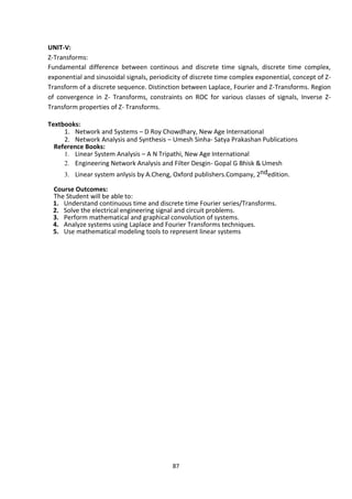 87
UNIT-V:
Z-Transforms:
Fundamental difference between continous and discrete time signals, discrete time complex,
exponential and sinusoidal signals, periodicity of discrete time complex exponential, concept of Z-
Transform of a discrete sequence. Distinction between Laplace, Fourier and Z-Transforms. Region
of convergence in Z- Transforms, constraints on ROC for various classes of signals, Inverse Z-
Transform properties of Z- Transforms.
Textbooks:
1. Network and Systems – D Roy Chowdhary, New Age International
2. Network Analysis and Synthesis – Umesh Sinha- Satya Prakashan Publications
Reference Books:
1. Linear System Analysis – A N Tripathi, New Age International
2. Engineering Network Analysis and Filter Desgin- Gopal G Bhisk & Umesh
3. Linear system anlysis by A.Cheng, Oxford publishers.Company, 2ndedition.
Course Outcomes:
The Student will be able to:
1. Understand continuous time and discrete time Fourier series/Transforms.
2. Solve the electrical engineering signal and circuit problems.
3. Perform mathematical and graphical convolution of systems.
4. Analyze systems using Laplace and Fourier Transforms techniques.
5. Use mathematical modeling tools to represent linear systems
 