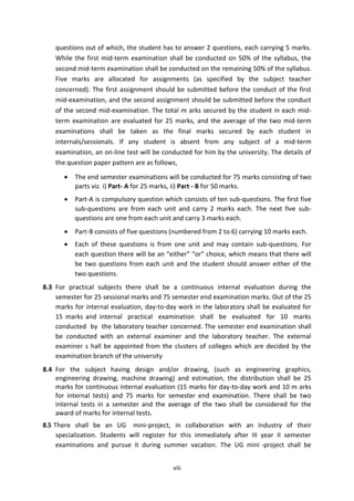 viii
questions out of which, the student has to answer 2 questions, each carrying 5 marks.
While the first mid-term examination shall be conducted on 50% of the syllabus, the
second mid-term examination shall be conducted on the remaining 50% of the syllabus.
Five marks are allocated for assignments (as specified by the subject teacher
concerned). The first assignment should be submitted before the conduct of the first
mid-examination, and the second assignment should be submitted before the conduct
of the second mid-examination. The total m arks secured by the student in each mid-
term examination are evaluated for 25 marks, and the average of the two mid-term
examinations shall be taken as the final marks secured by each student in
internals/sessionals. If any student is absent from any subject of a mid-term
examination, an on-line test will be conducted for him by the university. The details of
the question paper pattern are as follows,
 The end semester examinations will be conducted for 75 marks consisting of two
parts viz. i) Part- A for 25 marks, ii) Part - B for 50 marks.
 Part-A is compulsory question which consists of ten sub-questions. The first five
sub-questions are from each unit and carry 2 marks each. The next five sub-
questions are one from each unit and carry 3 marks each.
 Part-B consists of five questions (numbered from 2 to 6) carrying 10 marks each.
 Each of these questions is from one unit and may contain sub-questions. For
each question there will be an “either” “or” choice, which means that there will
be two questions from each unit and the student should answer either of the
two questions.
8.3 For practical subjects there shall be a continuous internal evaluation during the
semester for 25 sessional marks and 75 semester end examination marks. Out of the 25
marks for internal evaluation, day-to-day work in the laboratory shall be evaluated for
15 marks and internal practical examination shall be evaluated for 10 marks
conducted by the laboratory teacher concerned. The semester end examination shall
be conducted with an external examiner and the laboratory teacher. The external
examiner s hall be appointed from the clusters of colleges which are decided by the
examination branch of the university
8.4 For the subject having design and/or drawing, (such as engineering graphics,
engineering drawing, machine drawing) and estimation, the distribution shall be 25
marks for continuous internal evaluation (15 marks for day-to-day work and 10 m arks
for internal tests) and 75 marks for semester end examination. There shall be two
internal tests in a semester and the average of the two shall be considered for the
award of marks for internal tests.
8.5 There shall be an UG mini-project, in collaboration with an industry of their
specialization. Students will register for this immediately after III year II semester
examinations and pursue it during summer vacation. The UG mini -project shall be
 